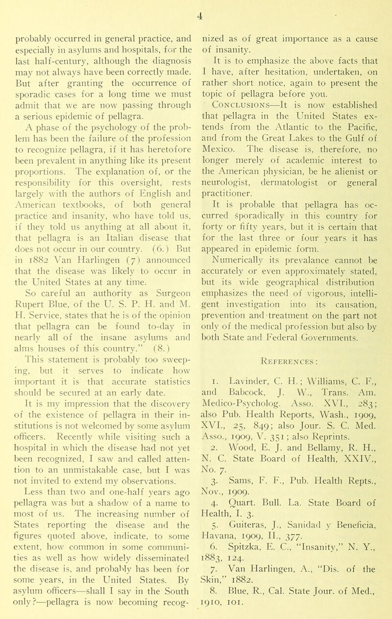 probably occurred in general practice, and especially in asylums and hospitals, for the last half-century, although the diagnosis may not always have been correctly made. But after granting the occurrence of sporadic ‘cases for a long time we must admit that we are now passing through a serious epidemic of pellagra. A phase of the psychology of the prob- lem has been the failure of the profession to recognize pellagra, if it has heretofore been prevalent in anything like its present proportions. The explanation of, or the responsibility for this oversight, rests largely with the authors of English and American textbooks, of both general practice and insanity, who have told us, if they told us anything at all about it, that pellagra is an Italian disease that does not occur in our country. (6.) But in 1882 Van Harlingen (7) announced that the disease was likely to occur in the United States at any time. So careful an authority as Surgeon Rupert Blue, of the U. S. P. H. and M. H. Service, states that he is of the opinion that pellagra can be found to-day in nearly all of the insane asylums and alms houses of this country.” (8.) This statement is probably too sweep- ing, l)ut it serves to indicate how important it is that accurate statistics should be secured at an early date. It is my impression that the discovery of the existence of pellagra in their in- stitutions is not welcomed by son'ie asylum officers. Recently while visiting such a hospital in which the disease had not yet been recognized, I saw and called atten- tion to an unmistakable case, but I was not invited to extend my observations. Less than two and one-half years ago pellagra was but a shadow of a name to most of us. The increasing number of States reporting the disease and the figures quoted above, indicate, to some extent, how common in some communi- ties as well as how widely disseminated the disease is, and proliably has been for some years, in the United States. By asylum officers—shall I say in the South only ?—pellagra is now becoming recog- nized as of great importance as a cause of insanity. It is to emphasize the above facts that I have, after hesitation, undertaken, on rather short notice, again to present the topic of pellagra before you. Conclusions—It is now established that pellagra in the United States ex- tends from the Atlantic to the Pacific, and from the Great Lakes to the Gulf of Mexico. The disease is, therefore, no longer merely of academic interest to the American physician, be he alienist or neurologist, dermatologist or general practitioner. It is probable that pellagra has oc- curred sporadically in this country for forty or fifty years, but it is certain that for the last three or four years it has appeared in epidemic form. Numerically its prevalance cannot be accurately or even approximately stated, but its wide geographical distribution emphasizes the need of vigorous, intelli- gent investigation into its causation, prevention and treatment on the part not only of the medical profession but also by both State and Lederal Governments. References ; 1. Lavinder, C. H.; Williams, C. L., and Babcock, J. W., Trans. Am. Medico-Psycholog. Asso. XVI., 283; also Pub. Health Reports, Wash., 1909, XVI., 25, 849; also Jour. S. C. Med. Asso., 1909, V. 351; also Reprints. 2. Wood, E. J. and Bellamy, R. H., N. C. State Board of Health, XXIV., No. 7. 3. Sams, L. L., Pub. Health Repts., Nov., 1909. 4. Quart. Bull. La. State Board of Health, I. 3. 5. Guiteras, J., Sanidad y Beneficia, Havana, 1909, II., 377. 6. Spitzka, E. C., “Insanity,” N. Y., 1883, 124. 7. Van Plarlingen, A., “Dis. of the Skin,” 1882. 8. Blue, R., Cal. State Jour, of Med., 1910, lOI.