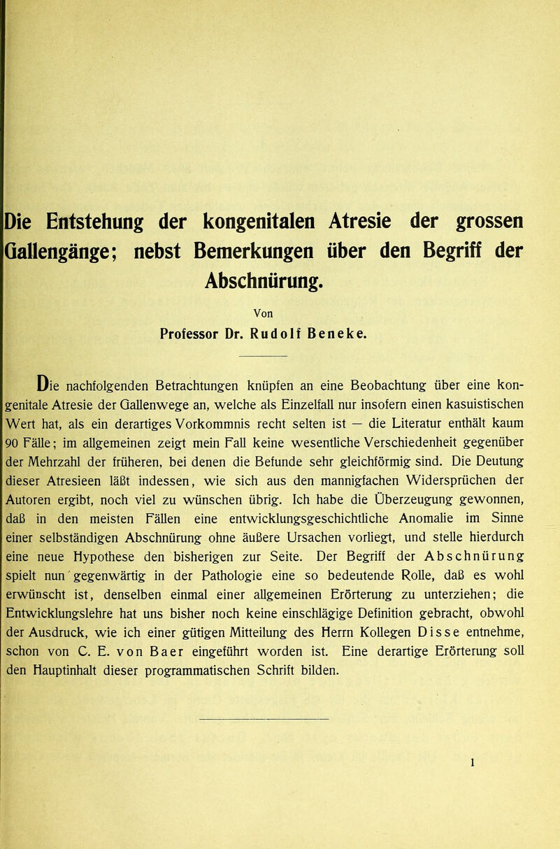 Die Entstehung der kongenitalen Atresie der grossen Gallengänge; nebst Bemerkungen über den Begriff der Abschnürung. Von Professor Dr. Rudolf Beneke. Die nachfolgenden Betrachtungen knüpfen an eine Beobachtung über eine kon- genitale Atresie der Qallenwege an, welche als Einzelfall nur insofern einen kasuistischen Wert hat, als ein derartiges Vorkommnis recht selten ist — die Literatur enthält kaum 90 Fälle; im allgemeinen zeigt mein Fall keine wesentliche Verschiedenheit gegenüber der Mehrzahl der früheren, bei denen die Befunde sehr gleichförmig sind. Die Deutung dieser Atresieen läßt indessen, wie sich aus den mannigfachen Widersprüchen der Autoren ergibt, noch viel zu wünschen übrig. Ich habe die Überzeugung gewonnen, daß in den meisten Fällen eine entwicklungsgeschichtliche Anomalie im Sinne einer selbständigen Abschnürung ohne äußere Ursachen vorliegt, und stelle hierdurch eine neue Hypothese den bisherigen zur Seite. Der Begriff der Abschnürung spielt nun gegenwärtig in der Pathologie eine so bedeutende Rolle, daß es wohl erwünscht ist, denselben einmal einer allgemeinen Erörterung zu unterziehen; die Entwicklungslehre hat uns bisher noch keine einschlägige Definition gebracht, obwohl der Ausdruck, wie ich einer gütigen Mitteilung des Herrn Kollegen D i s s e entnehme, schon von C. E. von Baer eingeführt worden ist. Eine derartige Erörterung soll den Hauptinhalt dieser programmatischen Schrift bilden.