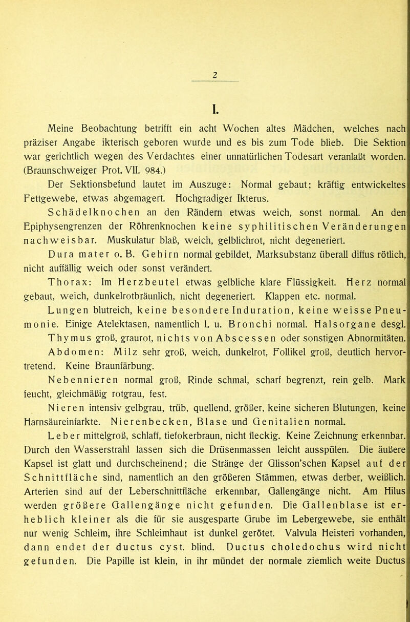 I. Meine Beobachtung betrifft ein acht Wochen altes Mädchen, welches nach präziser Angabe ikterisch geboren wurde und es bis zum Tode blieb. Die Sektion war gerichtlich wegen des Verdachtes einer unnatürlichen Todesart veranlaßt worden. (Braunschweiger Prot. VII. 984.) Der Sektionsbefund lautet im Auszuge: Normal gebaut; kräftig entwickeltes Fettgewebe, etwas abgemagert. Hochgradiger Ikterus. Schädelknochen an den Rändern etwas weich, sonst normal. An den Epiphysengrenzen der Röhrenknochen keine syphilitischen Veränderungen nachweisbar. Muskulatur blaß, weich, gelblichrot, nicht degeneriert. Duramatero. B. Gehirn normal gebildet, Marksubstanz überall diffus rötlich, nicht auffällig weich oder sonst verändert. Thorax: Im Herzbeutel etwas gelbliche klare Flüssigkeit. Herz normal gebaut, weich, dunkelrotbräunlich, nicht degeneriert. Klappen etc. normal. Lungen blutreich, keine besondere Induration, keine weisse Pneu- monie. Einige Atelektasen, namentlich 1. u. Bronchi normal. Halsorgane desgl. Thymus groß, graurot, nichtsvonAbscessen oder sonstigen Abnormitäten. Abdomen: Milz sehr groß, weich, dunkelrot, Follikel groß, deutlich hervor- tretend. Keine Braunfärbung. Nebennieren normal groß, Rinde schmal, scharf begrenzt, rein gelb. Mark feucht, gleichmäßig rotgrau, fest. Nieren intensiv gelbgrau, trüb, quellend, größer, keine sicheren Blutungen, keine Harnsäureinfarkte. Nierenbecken, Blase und Genitalien normal. Leber mittelgroß, schlaff, tiefokerbraun, nicht fleckig. Keine Zeichnung erkennbar. Durch den Wasserstrahl lassen sich die Drüsenmassen leicht ausspülen. Die äußere Kapsel ist glatt und durchscheinend; die Stränge der Glisson’schen Kapsel auf der Schnittfläche sind, namentlich an den größeren Stämmen, etwas derber, weißlich. Arterien sind auf der Leberschnittfläche erkennbar, Gallengänge nicht. Am Hilus werden größere Gallengänge nicht gefunden. Die Gallenblase ist er- heblich kleiner als die für sie ausgesparte Grube im Lebergewebe, sie enthält nur wenig Schleim, ihre Schleimhaut ist dunkel gerötet. Valvula Heisteri vorhanden, dann endet der ductus cyst. blind. Ductus choledochus wird nicht gefunden. Die Papille ist klein, in ihr mündet der normale ziemlich weite Ductus