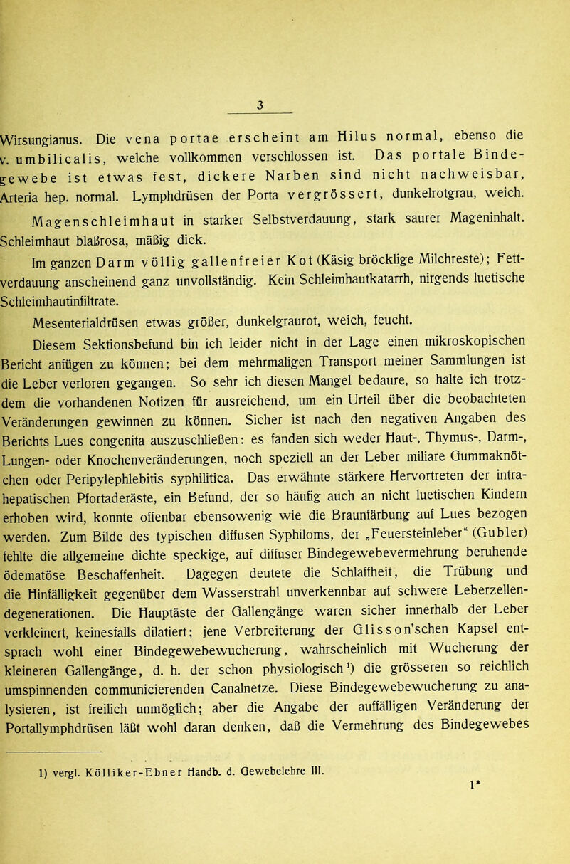 Wirsungianus. Die vena portae erscheint am Hilus normal, ebenso die V. umbilicalis, welche vollkommen verschlossen ist. Das portale Binde- gewebe ist etwas fest, dickere Narben sind nicht nachweisbar, Arteria hep. normal. Lymphdrüsen der Porta vergrössert, dunkelrotgrau, weich. Magenschleimhaut in starker Selbstverdauung, stark saurer Mageninhalt. Schleimhaut blaßrosa, mäßig dick. Im ganzen Darm völlig gallenfreier Kot (Käsig bröcklige Milchreste); Fett- verdauung anscheinend ganz unvollständig. Kein Schleimhautkatarrh, nirgends luetische Schleimhautinfiltrate. Mesenterialdrüsen etwas größer, dunkelgraurot, weich, feucht. Diesem Sektionsbefund bin ich leider nicht in der Lage einen mikroskopischen Bericht anfügen zu können; bei dem mehrmaligen Transport meiner Sammlungen ist die Leber verloren gegangen. So sehr ich diesen Mangel bedaure, so halte ich trotz- dem die vorhandenen Notizen für ausreichend, um ein Urteil über die beobachteten Veränderungen gewinnen zu können. Sicher ist nach den negativen Angaben des Berichts Lues congenita auszuschließen: es fanden sich weder Haut-, Thymus-, Darm-, Lungen- oder Knochenveränderungen, noch speziell an der Leber miliare Qummaknöt- chen oder Peripylephlebitis syphilitica. Das erwähnte stärkere Hervortreten der intra- hepatischen Pfortaderäste, ein Befund, der so häufig auch an nicht luetischen Kindern erhoben wird, konnte offenbar ebensowenig wie die Braunfärbung auf Lues bezogen werden. Zum Bilde des typischen diffusen Syphiloms, der „Feuersteinleber“ (Gubler) fehlte die allgemeine dichte speckige, auf diffuser Bindegewebevermehrung beruhende ödematöse Beschaffenheit. Dagegen deutete die Schlaffheit, die Trübung und die Hinfälligkeit gegenüber dem Wasserstrahl unverkennbar auf schwere Leberzellen- degenerationen. Die Hauptäste der Qallengänge waren sicher innerhalb der Leber verkleinert, keinesfalls dilatiert; jene Verbreiterung der Glisson sehen Kapsel ent- sprach wohl einer Bindegewebewucherung, wahrscheinlich mit Wucherung der kleineren Gallengänge, d. h. der schon physiologisch^) die grösseren so reichlich umspinnenden communicierenden Canalnetze. Diese Bindegewebewucherung zu ana- lysieren, ist freilich unmöglich; aber die Angabe der auffälligen Veränderung der Portallymphdrüsen läßt wohl daran denken, daß die Vermehrung des Bindegewebes 1) vergl. Kölliker-Ebner Handb. d. Gewebelehre 111. l*