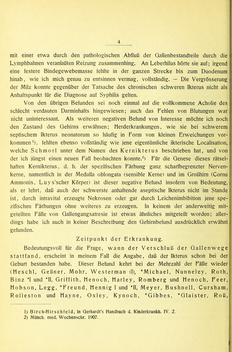 mit einer etwa durch den pathologischen Abfluß der Qallenbestandteile durch die Lymphbahnen veranlaßten Reizung zusammenhing. An Leberhilus hörte sie auf; irgend eine festere Bindegewebemasse fehlte in der ganzen Strecke bis zum Duodenum hinab, wie ich mich genau zu entsinnen vermag, vollständig. — Die Vergrösserung der Milz konnte gegenüber der Tatsache des chronischen schweren Ikterus nicht als Anhaltspunkt für die Diagnose auf Syphilis gelten. Von den übrigen Befunden sei noch einmal auf die vollkommene Acholie des schlecht verdauten Darminhalts hingewiesen; auch das Fehlen von Blutungen war nicht uninteressant. Als weiteren negativen Befund von Interesse möchte ich noch den Zustand des Gehirns erwähnen; Herderkrankungen, wie sie bei schwerem septischem Ikterus neonatorum so häufig in Form von kleinen Erweichungen Vor- kommen^), fehlten ebenso vollständig wie jene eigentümliche ikterische Localisation, welche Schmorl unter dem Namen des Kernikterus beschrieben hat, und von der ich jüngst einen neuen Fall beobachten konnte.'“^) Für die Genese dieses rätsel- haften Kernikterus, d. h. der spezifischen Färbung ganz scharfbegrenzter Nerven- kerne, namentlich in der Medulla oblongata (sensible Kerne) und im Großhirn (Cornu Ammonis, Luys’scher Körper) ist dieser negative Befund insofern von Bedeutung, als er lehrt, daß auch der schwerste anhaltende aseptische Ikterus nicht im Stande ist, durch intravital erzeugte Nekrosen oder gar durch Leichenimbibition jene spe- zifischen Färbungen ohne weiteres zu erzeugen. In keinem der anderweitig mit- geteilten Fälle von Gallengangsatresie ist etwas ähnliches mitgeteilt worden; aller- dings habe ich auch in keiner Beschreibung den Gehirnbefund ausdrücklich erwähnt gefunden. Zeitpunkt der Erkrankung. Bedeutungsvoll für die Frage, wann der Verschluß der Gallenwege statt fand, erscheint in meinem Fall die Angabe, daß der Ikterus schon bei der Geburt bestanden habe. Dieser Befund kehrt bei der Mehrzahl der Fälle wieder (Heschl, Geßner, Mohr, Westerman (I), *Michael, Nunneley, Roth, Binz *I und *11, Griffith, Henoch, Harley, Romberg und Henoch, Feer, Hobson, Legg, *Freund, Hennig I und *11, Meyer, Bushneil, Cursham, Rolleston und Hayne, Oxley, Kynoch, *Gibbes, *Glaister, Roß, 1) Birch-Hirschfeld, in Qerhardt’s Handbuch d. Kinderkrankh. IV. 2. 2) Münch, med. Wochenschr. 1907.