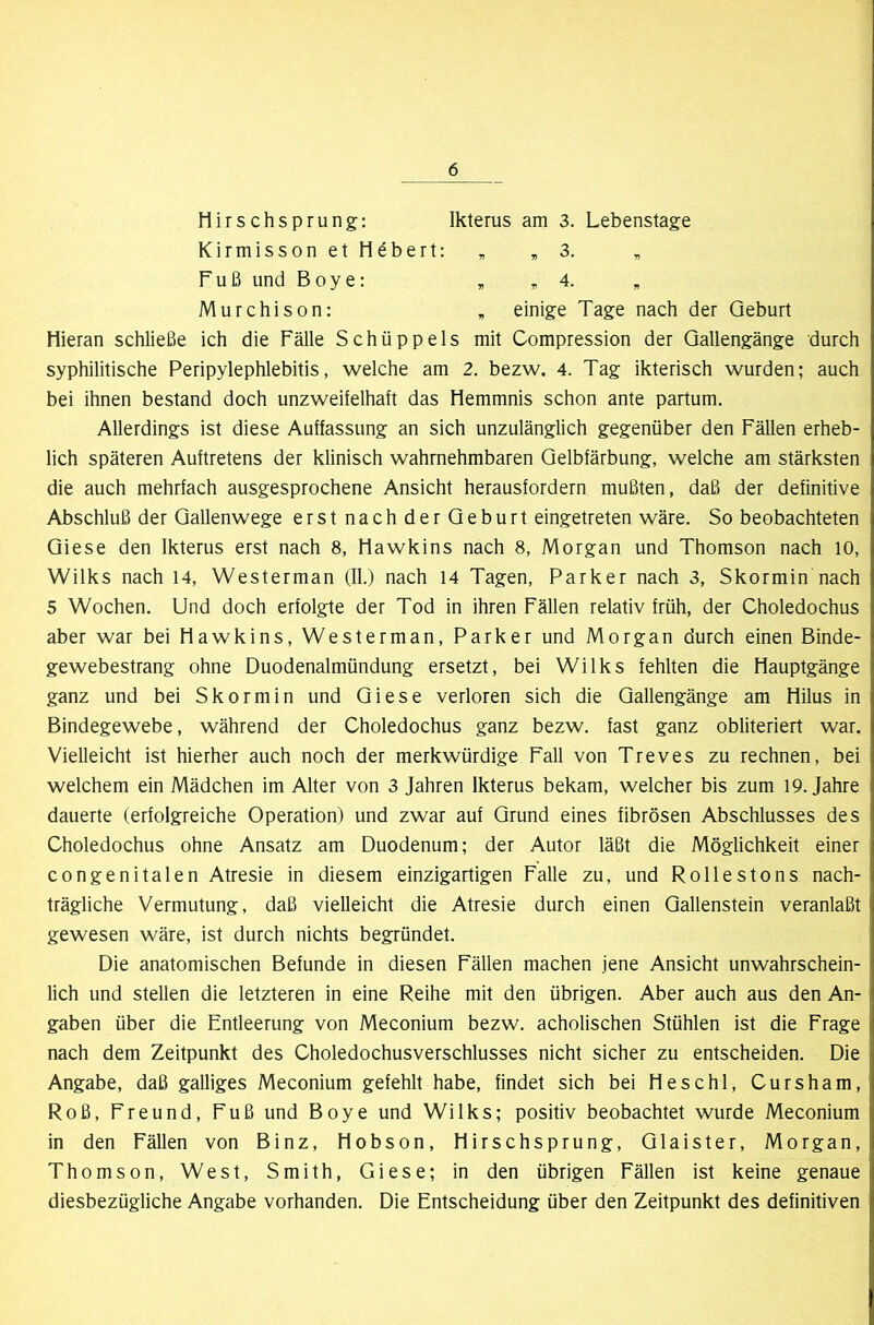 liirschsprung: Ikterus am 3. Lebenstage Kirmisson et Hubert: , , 3. fuß und Boye: , ,4. „ Murchison: , einige Tage nach der Geburt Hieran schließe ich die Fälle Schüppels mit Compression der Qallengänge durch syphilitische Peripylephlebitis, welche am 2. bezw. 4. Tag ikterisch wurden; auch bei ihnen bestand doch unzweifelhaft das Hemmnis schon ante partum. Allerdings ist diese Auffassung an sich unzulänglich gegenüber den Fällen erheb- lich späteren Auftretens der klinisch wahrnehmbaren Gelbfärbung, welche am stärksten die auch mehrfach ausgesprochene Ansicht herausfordern mußten, daß der definitive Abschluß der Gallenwege erstnachderGeburt eingetreten wäre. So beobachteten Giese den Ikterus erst nach 8, Hawkins nach 8, Morgan und Thomson nach 10, Wilks nach 14, Westerman (II.) nach 14 Tagen, Parker nach 3, Skormin nach 5 Wochen. Und doch erfolgte der Tod in ihren Fällen relativ früh, der Choledochus aber war bei Hawkins, Westerman, Parker und Morgan durch einen Binde- gewebestrang ohne Duodenalmündung ersetzt, bei Wilks fehlten die Hauptgänge ganz und bei Skormin und Giese verloren sich die Gallengänge am Hilus in Bindegewebe, während der Choledochus ganz bezw. fast ganz obliteriert war. Vielleicht ist hierher auch noch der merkwürdige Fall von Treves zu rechnen, bei welchem ein Mädchen im Alter von 3 Jahren Ikterus bekam, welcher bis zum 19. Jahre dauerte (erfolgreiche Operation) und zwar auf Grund eines fibrösen Abschlusses des Choledochus ohne Ansatz am Duodenum; der Autor läßt die Möglichkeit einer congenitalen Atresie in diesem einzigartigen Falle zu, und Rollestons nach- trägliche Vermutung, daß vielleicht die Atresie durch einen Gallenstein veranlaßt gewesen wäre, ist durch nichts begründet. Die anatomischen Befunde in diesen Fällen machen jene Ansicht unwahrschein- lich und stellen die letzteren in eine Reihe mit den übrigen. Aber auch aus den An- gaben über die Entleerung von Meconium bezw. acholischen Stühlen ist die Frage nach dem Zeitpunkt des Choledochusverschlusses nicht sicher zu entscheiden. Die Angabe, daß galliges Meconium gefehlt habe, findet sich bei Heschl, Cursham, Roß, Freund, Fuß und Boye und Wilks; positiv beobachtet wurde Meconium in den Fällen von Binz, Hobson, Hirschsprung, Glaister, Morgan, Thomson, West, Smith, Giese; in den übrigen Fällen ist keine genaue diesbezügliche Angabe vorhanden. Die Entscheidung über den Zeitpunkt des definitiven