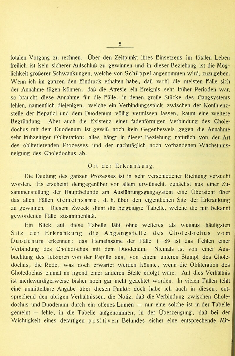 fötalen Vorgang zu rechnen. Über den Zeitpunkt ihres Einsetzens im fötalen Leben freilich ist kein sicherer Aufschluß zu gewinnen und in dieser Beziehung ist die Mög- lichkeit größerer Schwankungen, welche von Schüppel angenommen wird, zuzugeben. Wenn ich im ganzen den Eindruck erhalten habe, daß wohl die meisten Fälle sich der Annahme fügen können, daß die Atresie ein Ereignis sehr früher Perioden war, so braucht diese Annahme für die Fälle, in denen große Stücke des Qangsystems fehlen, namentlich diejenigen, welche ein Verbindungsstück zwischen der Konfluenz- stelle der Hepatici und dem Duodenum völlig vermissen lassen, kaum eine weitere Begründung. Aber auch die Existenz einer fadenförmigen Verbindung des Chole- dochus mit dem Duodenum ist gewiß noch kein Gegenbeweis gegen die Annahme sehr frühzeitiger Obliteration; alles hängt in dieser Beziehung natürlich von der Art des obliterierenden Prozesses und der nachträglich noch vorhandenen Wachstums- neigung des Choledochus ab. Ort der Erkrankung. Die Deutung des ganzen Prozesses ist in sehr verschiedener Richtung versucht worden. Es erscheint demgegenüber vor allem erwünscht, zunächst aus einer Zu- sammenstellung der liauptbefunde am Ausführungsgangsystem eine Übersicht über das allen Fällen Gemeinsame, d. h. über den eigentlichen Sitz der Erkrankung, zu gewinnen. Diesem Zweck dient die beigefügte Tabelle, welche die mir bekannt gewordenen Fälle zusammenfaßt. Ein Blick auf diese Tabelle läßt ohne weiteres als weitaus häufigsten Sitz der Erkrankung die Abgangstelle des Choledochus vom Duodenum erkennen: das Gemeinsame der Fälle 1—69 ist das Fehlen einer Verbindung des Choledochus mit dem Duodenum. Niemals ist von einer Aus- buchtung des letzteren von der Papille aus , von einem unteren Stumpf des Chole- dochus, die Rede, was doch erwartet werden könnte, wenn die Obliteration des Choledochus einmal an irgend einer anderen Stelle erfolgt wäre. Auf dies Verhältnis ist merkwürdigerweise bisher noch gar nicht geachtet worden. In vielen Fällen fehlt eine unmittelbare Angabe über diesen Punkt; doch habe ich auch in diesen, ent- sprechend den übrigen Verhältnissen, die Notiz, daß die Verbindung zwischen Chole- dochus und Duodenum durch ein offenes Lumen — nur eine solche ist in der Tabelle gemeint — fehle, in die Tabelle aufgenommen, in der Überzeugung, daß bei der Wichtigkeit eines derartigen positiven Befundes sicher eine entsprechende Mit-