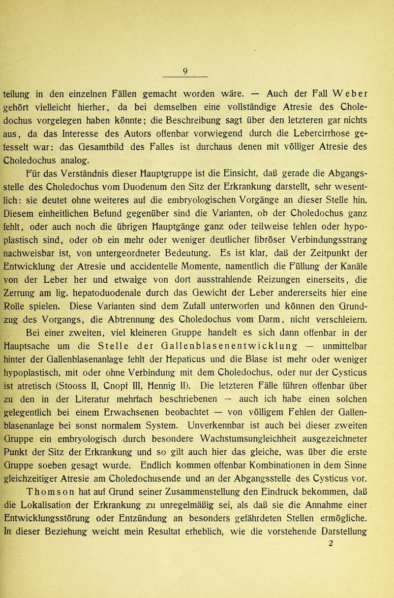 teilung; in den einzelnen Fällen gemacht worden wäre. — Auch der Fall Weber gehört vielleicht hierher, da bei demselben eine vollständige Atresie des Chole- dochus Vorgelegen haben könnte; die Beschreibung sagt über den letzteren gar nichts aus, da das Interesse des,Autors offenbar vorwiegend durch die Lebercirrhose ge- fesselt war: das Gesamtbild des Falles ist durchaus denen mit völliger Atresie des Choledochus analog. Für das Verständnis dieser Hauptgruppe ist die Einsicht, daß gerade die Abgangs- stelle des Choledochus vom Duodenum den Sitz der Erkrankung darstellt, sehr wesent- lich: sie deutet ohne weiteres auf die embryologischen Vorgänge an dieser Stelle hin. Diesem einheitlichen Befund gegenüber sind die Varianten, ob der Choledochus ganz fehlt, oder auch noch die übrigen Hauptgänge ganz oder teilweise fehlen oder hypo- plastisch sind, oder ob ein mehr oder weniger deutlicher fibröser Verbindungsstrang nachweisbar ist, von untergeordneter Bedeutung. Es ist klar, daß der Zeitpunkt der Entwicklung der Atresie und accidentelle Momente, namentlich die Füllung der Kanäle von der Leber her und etwaige von dort ausstrahlende Reizungen einerseits, die Zerrung am lig. hepatoduodenale durch das Gewicht der Leber andererseits hier eine Rolle spielen. Diese Varianten sind dem Zufall unterworfen und können den Grund- zug des Vorgangs, die Abtrennung des Choledochus vom Darm, nicht verschleiern. Bei einer zweiten, viel kleineren Gruppe handelt es sich dann offenbar in der Hauptsache um die Stelle der Gallenblasenentwicklung — unmittelbar hinter der Gallenblasenanlage fehlt der Hepaticus und die Blase ist mehr oder weniger hypoplastisch, mit oder ohne Verbindung mit dem Choledochus, oder nur der Cysticus ist atretisch (Stooss II, Cnopf III, Hennig II). Die letzteren Fälle führen offenbar über zu den in der Literatur mehrfach beschriebenen — auch ich habe einen solchen gelegentlich bei einem Erwachsenen beobachtet — von völligem Fehlen der Gallen- blasenanlage bei sonst normalem System. Unverkennbar ist auch bei dieser zweiten Gruppe ein embryologisch durch besondere Wachstumsungleichheit ausgezeichneter Punkt der Sitz der Erkrankung und so gilt auch hier das gleiche, was über die erste Gruppe soeben gesagt wurde. Endlich kommen offenbar Kombinationen in dem Sinne gleichzeitiger Atresie am Choledochusende und an der Abgangsstelle des Cysticus vor. Thomson hat auf Grund seiner Zusammenstellung den Eindruck bekommen, daß die Lokalisation der Erkrankung zu unregelmäßig sei, als daß sie die Annahme einer Entwicklungsstörung oder Entzündung an besonders gefährdeten Stellen ermögliche. In dieser Beziehung weicht mein Resultat erheblich, wie die vorstehende Darstellung 2