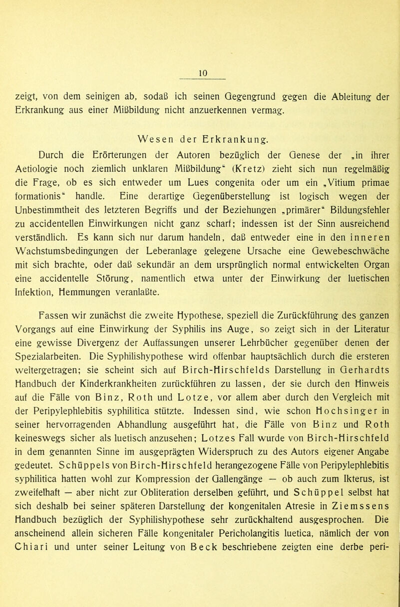 zeigt, von dem seinigen ab, sodaß ich seinen Qegengrund gegen die Ableitung der Erkrankung aus einer Mißbildung nicht anzuerkennen vermag. Wesen der Erkrankung. Durch die Erörterungen der Autoren bezüglich der Genese der „in ihrer Aetiologie noch ziemlich unklaren Mißbildung“ (Kretz) zieht sich nun regelmäßig die Frage, ob es sich entv^^eder um Lues congenita oder um ein „Vitium primae formationis“ handle. Eine derartige Gegenüberstellung ist logisch 'wegen der Unbestimmtheit des letzteren Begriffs und der Beziehungen „primärer“ Bildungsfehler zu accidentellen Einwirkungen nicht ganz scharf; indessen ist der Sinn ausreichend verständlich. Es kann sich nur darum handeln, daß entweder eine in den inneren Wachstumsbedingungen der Leberanlage gelegene Ursache eine Gewebeschwäche mit sich brachte, oder daß sekundär an dem ursprünglich normal entwickelten Organ eine accidentelle Störung, namentlich etwa unter der Einwirkung der luetischen Infektion, Hemmungen veranlaßte. Fassen wir zunächst die zweite Hypothese, speziell die Zurückführung des ganzen Vorgangs auf eine Einwirkung der Syphilis ins Auge, so zeigt sich in der Literatur eine gewisse Divergenz der Auffassungen unserer Lehrbücher gegenüber denen der Spezialarbeiten. Die Syphilishypothese wird offenbar hauptsächlich durch die ersteren weitergetragen; sie scheint sich auf Birch-Hirschfelds Darstellung in Gerhardts Handbuch der Kinderkrankheiten zurückführen zu lassen, der sie durch den Hinweis auf die Fälle von Binz, Roth und Lotze, vor allem aber durch den Vergleich mit der Peripylephlebitis syphilitica stützte. Indessen sind, wie schon Hochsinger in seiner hervorragenden Abhandlung ausgeführt hat, die Fälle von Binz und Roth keineswegs sicher als luetisch anzusehen; Lotzes Fall wurde von Birch-Hirschfeld in dem genannten Sinne im ausgeprägten Widerspruch zu des Autors eigener Angabe gedeutet. Schüppels von Birch-Hirschfeld herangezogene Fälle von Peripylephlebitis syphilitica hatten wohl zur Kompression der Gallengänge — ob auch zum Ikterus, ist zweifelhaft — aber nicht zur Obliteration derselben geführt, und S c h ü p p e 1 selbst hat sich deshalb bei seiner späteren Darstellung der kongenitalen Atresie in Ziemssens Handbuch bezüglich der Syphilishypothese sehr zurückhaltend ausgesprochen. Die anscheinend allein sicheren Fälle kongenitaler Pericholangitis luetica, nämlich der von Chiari und unter seiner Leitung von Beck beschriebene zeigten eine derbe peri-