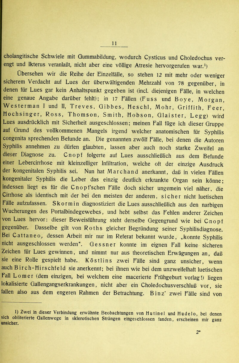 cholangitische Schwiele mit Qummabildung, wodurch Cysticus und Choledochus ver- engt und Ikterus veranlaßt, nicht aber eine völlige Atresie hervorgerufen war.^) Übersehen wir die Reihe der Einzelfälle, so stehen 12 mit mehr oder weniger sicherem Verdacht auf Lues der überwältigenden Mehrzahl von 78 gegenüber, in denen für Lues gar kein Anhaltspunkt gegeben ist (incl. diejenigen Fälle, in welchen eine genaue Angabe darüber fehlt); in 17 Fähen (Fuss und Boye, Morgan, Westerman I und II, Treves, Qibbes, Heschl, Mohr, Griffith, Feer! Mochsinger, Ross, Thomson, Smith, tlobson, Qlaister, Legg) wird Lues ausdrücklich mit Sicherheit ausgeschlossen; meinen Fall füge ich dieser Gruppe auf Grund des vollkommenen Mangels irgend welcher anatomischen für Syphilis congenita sprechenden Befunde an. Die genannten zwölf Fälle, bei denen die Autoren Syphilis annehmen zu dürfen glaubten, lassen aber auch noch starke Zweifel an dieser Diagnose zu. Cnopf folgerte auf Lues ausschließlich aus dem Befunde einer Lebercirrhose mit kleinzelliger Infiltration, welche oft der einzige Ausdruck der kongenitalen Syphilis sei. Nun hat Marchand anerkannt, daß in vielen Fällen kongenitaler Syphilis die Leber das einzig deutlich erkrankte Organ sein könne; indessen liegt es für die Cnopf’schen Fälle doch sicher ungemein viel näher, die Cirrhose als identisch mit der bei den meisten der anderen, sicher nicht luetischen Fälle aufzufassen. Skormin diagnostiziert die Lues ausschließlich aus den narbigen Wucherungen des Portalbindegewebes, und hebt selbst das Fehlen anderer Zeichen von Lues hervor: dieser Beweisführung steht derselbe Gegengrund wie bei Cnopf gegenüber. Dasselbe gilt von Roths gleicher Begründung seiner Syphilisdiagnose. Bei Cattaneo, dessen Arbeit mir nur im Referat bekannt wurde, ,konnte Syphilis nicht ausgeschlossen werden“. Gessner konnte im eignen Fall keine sicheren Zeichen für Lues gewinnen, und nimmt nur aus theoretischen Erwägungen an, daß sie eine Rolle gespielt habe. Köstlins zwei Fälle sind ganz unsicher, wenn auch Birch-Hirschfeld sie anerkennt; bei ihnen wie bei dem unzweifelhaft luetischen Fall Lomer (dem einzigen, bei welchem eine macerierte Frühgeburt vorlag!) liegen lokalisierte Gallengangserkrankungen, nicht aber ein Choledochusverschluß vor, sie fallen also aus dem engeren Rahmen der Betrachtung. Binz’ zwei Fälle sind von 1) Zwei in dieser Verbindung erwähnte Beobachtungen von Hutinel und Hudelo, bei denen sich obliterierte Qallenwege in sklerotischen Strängen eingeschlossen fanden, erscheinen mir ganz unsicher. 2*