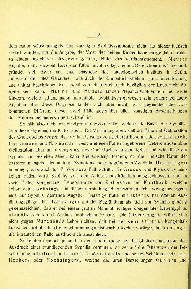 dem Autor selbst mangels aller sonstigen Syphilissymptome nicht als sicher luetisch erklärt worden, nur die Angabe, der Vater der beiden Kinder habe einige Jahre früher an einem unsicheren Geschwür gelitten, bildet das Verdachtsmoment. Meyers Angabe, daß, obwohl Lues der Eltern nicht vorlag, eine ,Osteochondritis“ bestand, gründet sich zwar auf eine Diagnose des pathologischen Instituts in Berlin, indessen fehlt alles Genauere, wie auch der Choledochusbefund ganz unvollständig und unklar beschrieben ist, sodaß von einer Sicherheit bezüglich der Lues nicht die Rede sein kann. liutinel und Hudelo fanden Hepaticusobliteration bei zwei Kindern, welche „d’une fa^on indubitable“ syphilitisch gewesen sein sollen; genauere Angaben über diese Diagnose fanden sich aber nicht, was gegenüber der voll- kommenen Differenz dieser zwei Fälle gegenüber allen sonstigen Beschreibungen der Autoren besonders überraschend ist. So hält also nicht ein einziger der zwölf Fälle, welche die Basis der Syphilis- hypothese abgeben, der Kritik Stich. Die Vermutung aber, daß die Fälle mit Obliteration des Choledochus wegen des Vorhandenseins von Lebercirrhose mit den von He noch, Hansemann und H. Neumann beschriebenen Fällen angeborener Lebercirrhose ohne Obliteration, aber mit Verengerung des Choledochus in eine Reihe und wie diese auf Syphilis zu beziehen seien, kann ebensowenig fördern, da die luetische Natur der letzteren mangels aller anderen Symptome sehr begründeten Zweifeln (H o c h s i n g e r) unterliegt, was auch für F. Webers Fall zutrifft. In Gieses und Kynochs ähn- lichen Fällen wird Syphilis von den Autoren ausdrücklich ausgeschlossen, und in zwei Fällen kongenitaler Lebercirrhose von Rolleston und Kant hack, welche schon von Hochsinger in dieser Verbindung citiert wurden, fehlt wenigtens irgend eine auf Syphilis deutende Angabe. Derartige Fälle mit Ikterus bei offenen Aus- führungsgängen hat Hochsinger mit der Begründung als nicht zur Syphilis gehörig gekennzeichnet, daß er bei einem großen Material richtiger kongenitaler Lebersyphilis niemals Ikterus und Ascites beobachten konnte. Die letztere Angabe würde sich nicht gegen Marchands Lehre richten, daß bei der sehr seltenen kongenital- luetischen cirrhotischen Leberschrumpfung meist starker Ascites vorliege, da Hochsinger die intrauterinen Fälle ausdrücklich ausschließt. Sollte aber dennoch jemand in der Lebercirrhose bei der Choledochusatresie den Ausdruck einer grundlegenden Syphilis vermuten, so sei auf die Differenzen der Be- schreibungen Hutinel und Hudelos, Marchands und seines Schülers Erdmann Heckers oder Hochsingers, welche die alten Darstellungen Gublers und