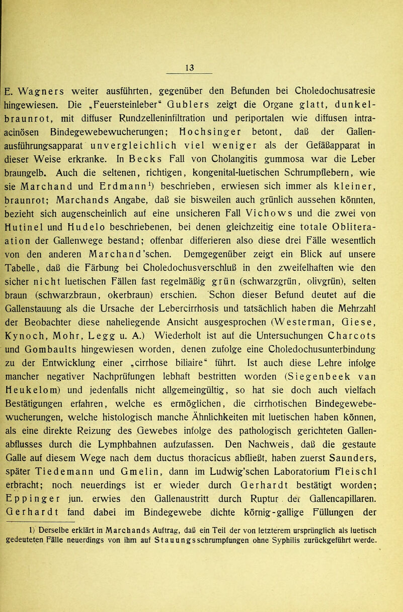 E. Wagners weiter ausführten, gegenüber den Befunden bei Choledochusatresie hingewiesen. Die „Feuersteinleber“ Qublers zeigt die Organe glatt, dunkel- braunrot, mit diffuser Rundzelleninfiltration und periportalen wie diffusen intra- acinösen Bindegewebewucherungen; Hochsinger betont, daß der Qallen- ausführungsapparat unvergleichlich viel weniger als der Qefäßapparat in dieser Weise erkranke. In Becks Fall von Cholangitis gummosa war die Leber braungelb. Auch die seltenen, richtigen, kongenital-luetischen Schrumpflebern, wie sie Marchand und Erdmannbeschrieben, erwiesen sich immer als kleiner, braunrot; Marchands Angabe, daß sie bisweilen auch grünlich aussehen könnten, bezieht sich augenscheinlich auf eine unsicheren Fall Vichows und die zwei von Hutinel und Hudelo beschriebenen, bei denen gleichzeitig eine totale Oblitera- ation der Gallenwege bestand; offenbar differieren also diese drei Fälle wesentlich von den anderen Marchand'sehen. Demgegenüber zeigt ein Blick auf unsere Tabelle, daß die Färbung bei Choledochusverschluß in den zweifelhaften wie den sicher nicht luetischen Fällen fast regelmäßig grün (schwarzgrün, olivgrün), selten braun (schwarzbraun, okerbraun) erschien. Schon dieser Befund deutet auf die Gallenstauung als die Ursache der Lebercirrhosis und tatsächlich haben die Mehrzahl der Beobachter diese naheliegende Ansicht ausgesprochen (Westerman, Qiese, Kynoch, Mohr, Legg u. A.) Wiederholt ist auf die Untersuchungen Charcots und Gombaults hingewiesen worden, denen zufolge eine Choledochusunterbindung zu der Entwicklung einer „cirrhose biliaire“ führt. Ist auch diese Lehre infolge mancher negativer Nachprüfungen lebhaft bestritten worden (Siegenbeek van Heukelom) und jedenfalls nicht allgemeingültig, so hat sie doch auch vielfach Bestätigungen erfahren, welche es ermöglichen, die cirrhotischen Bindegewebe- wucherungen, welche histologisch manche Ähnlichkeiten mit luetischen haben können, als eine direkte Reizung des Gewebes infolge des pathologisch gerichteten QaUen- abflusses durch die Lymphbahnen aufzufassen. Den Nachweis, daß die gestaute Galle auf diesem Wege nach dem ductus thoracicus abfließt, haben zuerst Saunders, später Tiedemann und Gmelin, dann im Ludwig’schen Laboratorium Fleisch 1 erbracht; noch neuerdings ist er wieder durch Gerhardt bestätigt worden; E p p i n g e r jun. erwies den Gallenaustritt durch Ruptur der Gallencapillaren. Gerhardt fand dabei im Bindegewebe dichte körnig-gallige Füllungen der 1) Derselbe erklärt in Marchands Auftrag, daß ein Teil der von letzterem ursprünglich als luetisch gedeuteten Fälle neuerdings von ihm auf St au ungs Schrumpfungen ohne Syphilis zurückgeführt werde.