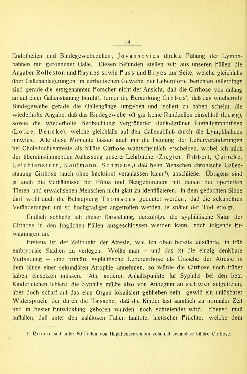 Endothelien und Bindegewebezellen, Jovannovics direkte Füllung der Lymph- bahnen mit geronnener Galle. Diesen Befunden stellen wir aus unseren Fällen die Angaben Rolleston undHaynes sowie Fuss undBoyes zur Seite, welche gleichfalls über Qallenablagerungen im cirrhotischen Gewebe der Leberpforte berichten (allerdings sind gerade die erstgenannten Forscher nicht der Ansicht, daß die Cirrhose von anfang an auf einer Gallenstauung beruht), ferner die Bemerkung Gibbes’, daß das wuchernde Bindegewebe gerade die Gallengänge umgeben und isoliert zu haben scheint, die wiederholte Angabe, daß das Bindegewebe oft gar keine Rundzellen einschloß (Legg), sowie die wiederholte Beobachtung vergrößerter dunkelgrüner Portallymphdrüsen (Lotze, Beneke), welche gleichfalls auf den Gallenabfluß durch die Lymphbahnen hinwies. Alle diese Momente lassen auch mir die Deutung der Leberveränderungen bei Choledochusatresie als biliäre Cirrhose wahrscheinlich erscheinen, wobei ich mich der übereinstimmenden Auffassung unserer Lehrbücher (Ziegler, Ribbert, Quincke, Leichtenstern, Kaufmann, Schmaus,) daß beim Menschen chronische Gallen- stauung Cirrhose (auch ohne Infektion) veranlassen kann^), anschließe. Übrigens sind ja auch die Verhältnisse bei Fötus und Neugeborenem mit denen bei operierten Tieren und erwachsenen Menschen nicht glatt zu identifizieren. In dem gedachten Sinne darf wohl auch die Behauptung Thomsons gedeutet werden, daß die sekundären Veränderungen um so hochgradiger angetroffen werden, je später der Tod erfolgt. Endlich schließe ich dieser Darstellung, derzufolge die syphilitische Natur der Cirrhose in den fraglichen Fällen ausgeschlossen werden kann, noch folgende Er- wägungen an. Erstens ist der Zeitpunkt der Atresie, wie ich oben bereits ausführte, in früh embryonale Stadien zu verlegen. Wollte man — und das ist die einzig denkbare Verbindung — eine primäre syphilitische Lebercirrhose als Ursache der Atresie in dem Sinne einer sekundären Atrophie annehmen, so würde die Cirrhose noch früher haben einsetzen müssen. Alle anderen Anhaltspunkte für Syphilis bei den betr. Kinderleichen fehlen; die Syphilis müßte also von Anbeginn an schwer aufgetreten, aber doch scharf auf das eine Organ lokalisiert geblieben sein: gewiß ein unlösbarer Widerspruch, der durch die Tatsache, daß die Kinder fast sämtlich zu normaler Zeit und in bester Entwicklung geboren wurden, noch schreiender wird. Ebenso muß auffallen, daß unter den zahllosen Fällen faultoter luetischer Früchte, welche dem 1) Rocco fand unter 80 Fällen von Hepaticuscarcinom zehnmal secundäre biliäre Cirrhose.