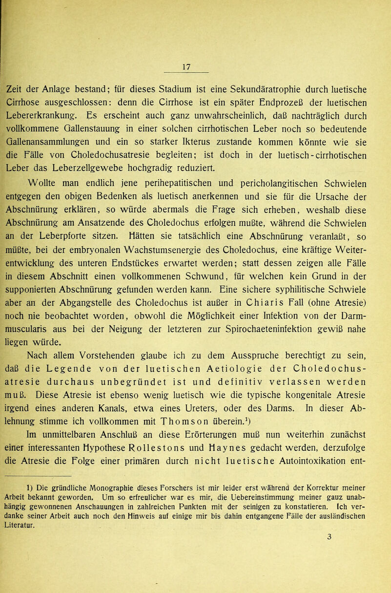 Zeit der Anlage bestand; für dieses Stadium ist eine Sekundäratrophie durch luetische Cirrhose ausgeschlossen: denn die Cirrhose ist ein später Endprozeß der luetischen Lebererkrankung. Es erscheint auch ganz unwahrscheinlich, daß nachträglich durch vollkommene Qallenstauung in einer solchen cirrhotischen Leber noch so bedeutende Qallenansammlungen und ein so starker Ikterus zustande kommen könnte wie sie die Fälle von Choledochusatresie begleiten; ist doch in der luetisch - cirrhotischen Leber das Leberzellgewebe hochgradig reduziert. Wollte man endlich jene perihepatitischen und pericholangitischen Schwielen entgegen den obigen Bedenken als luetisch anerkennen und sie für die Ursache der Abschnürung erklären, so würde abermals die Frage sich erheben, weshalb diese Abschnürung am Ansatzende des Choledochus erfolgen mußte, während die Schwielen an der Leberpforte sitzen. Hätten sie tatsächlich eine Abschnürung veranlaßt, so müßte, bei der embryonalen Wachstumsenergie des Choledochus, eine kräftige Weiter- entwicklung des unteren Endstückes erwartet werden; statt dessen zeigen alle Fälle in diesem Abschnitt einen vollkommenen Schwund, für welchen kein Grund in der supponierten Abschnürung gefunden werden kann. Eine sichere syphilitische Schwiele aber an der Abgangstelle des Choledochus ist außer in Chiaris Fall (ohne Atresie) noch nie beobachtet worden, obwohl die Möglichkeit einer Infektion von der Darm- muscularis aus bei der Neigung der letzteren zur Spirochaeteninfektion gewiß nahe liegen würde. Nach allem Vorstehenden glaube ich zu dem Ausspruche berechtigt zu sein, daß die Legende von der luetischen Aetiologie der Choledochus- atresie durchaus unbegründet ist und definitiv verlassen werden muß. Diese Atresie ist ebenso wenig luetisch wie die typische kongenitale Atresie irgend eines anderen, Kanals, etwa eines Ureters, oder des Darms. In dieser Ab- lehnung stimme ich vollkommen mit Thomson überein.’) Im unmittelbaren Anschluß an diese Erörterungen muß nun weiterhin zunächst einer interessanten Hypothese Rollestons und Hayn es gedacht werden, derzufolge die Atresie die Folge einer primären durch nicht luetische Autointoxikation ent- 1) Die gründliche Monographie dieses Forschers ist mir leider erst während der Korrektur meiner Arbeit bekannt geworden. Um so erfreulicher war es mir, die Uebereinstimmung meiner ganz unab- hängig gewonnenen Anschauungen in zahlreichen Punkten mit der seinigen zu konstatieren. Ich ver- danke seiner Arbeit auch noch den Hinweis auf einige mir bis dahin entgangene Fälle der ausländischen Literatur. 3