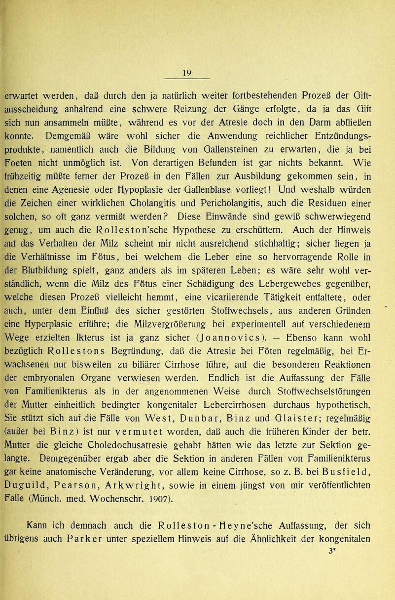 erwartet werden, daß durch den ja natürlich weiter fortbestehenden Prozeß der Qift- ausscheidung anhaltend eine schwere Reizung der Gänge erfolgte, da ja das Gift sich nun ansammeln müßte, während es vor der Atresie doch in den Darm abfließen konnte. Demgemäß wäre wohl sicher die Anwendung reichlicher Entzündungs- produkte, namentlich auch die Bildung von Gallensteinen zu erwarten, die ja bei Foeten nicht unmöglich ist. Von derartigen Befunden ist gar nichts bekannt. Wie frühzeitig müßte ferner der Prozeß in den Fällen zur Ausbildung gekommen sein, in denen eine Agenesie oder Hypoplasie der Gallenblase vorliegt! Und weshalb würden die Zeichen einer wirklichen Cholangitis und Pericholangitis, auch die Residuen einer solchen, so oft ganz vermißt werden? Diese Einwände sind gewiß schwerwiegend genug, um auch die Rolleston’sche Hypothese zu erschüttern. Auch der Hinweis auf das Verhalten der Milz scheint mir nicht ausreichend stichhaltig; sicher liegen ja die Verhältnisse im Fötus, bei welchem die Leber eine so hervorragende Rolle in der Blutbildung spielt, ganz anders als im späteren Leben; es wäre sehr wohl ver- ständlich, wenn die Milz des Fötus einer Schädigung des Lebergewebes gegenüber, welche diesen Prozeß vielleicht hemmt, eine vicariierende Tätigkeit entfaltet^, oder auch, unter dem Einfluß des sicher gestörten Stoffwechsels, aus anderen Gründen eine Hyperplasie erführe; die Milzvergrößerung bei experimentell auf verschiedenem Wege erzielten Ikterus ist ja ganz sicher (Joannovics). — Ebenso kann wohl bezüglich Rollestons Begründung, daß die Atresie bei Föten regelmäßig, bei Er- wachsenen nur bisweilen zu biliärer Cirrhose führe, auf die besonderen Reaktionen der embryonalen Organe verwiesen werden. Endlich ist die Auffassung der Fälle von Familienikterus als in der angenommenen Weise durch Stoffwechselstörungen der Mutter einheitlich bedingter kongenitaler Lebercirrhosen durchaus hypothetisch. Sie stützt sich auf die Fälle von W^est, Dunbar, Binz und Glaister; regelmäßig (außer bei Binz) ist nur vermutet worden, daß auch die früheren Kinder der betr. Mutter die gleiche Choledochusatresie gehabt hätten wie das letzte zur Sektion ge- langte. Demgegenüber ergab aber die Sektion in anderen Fällen von Familienikterus gar keine anatomische Veränderung, vor allem keine Cirrhose, so z. B. bei Busfield, Duguild, Pearson, Arkwright, sowie in einem jüngst von mir veröffentlichten Falle (Münch, med. Wochenschr. 1907). Kann ich demnach auch die Rolleston - Heyne’sche Auffassung, der sich übrigens auch Parker unter speziellem Hinweis auf die Ähnlichkeit der kongenitalen 3*