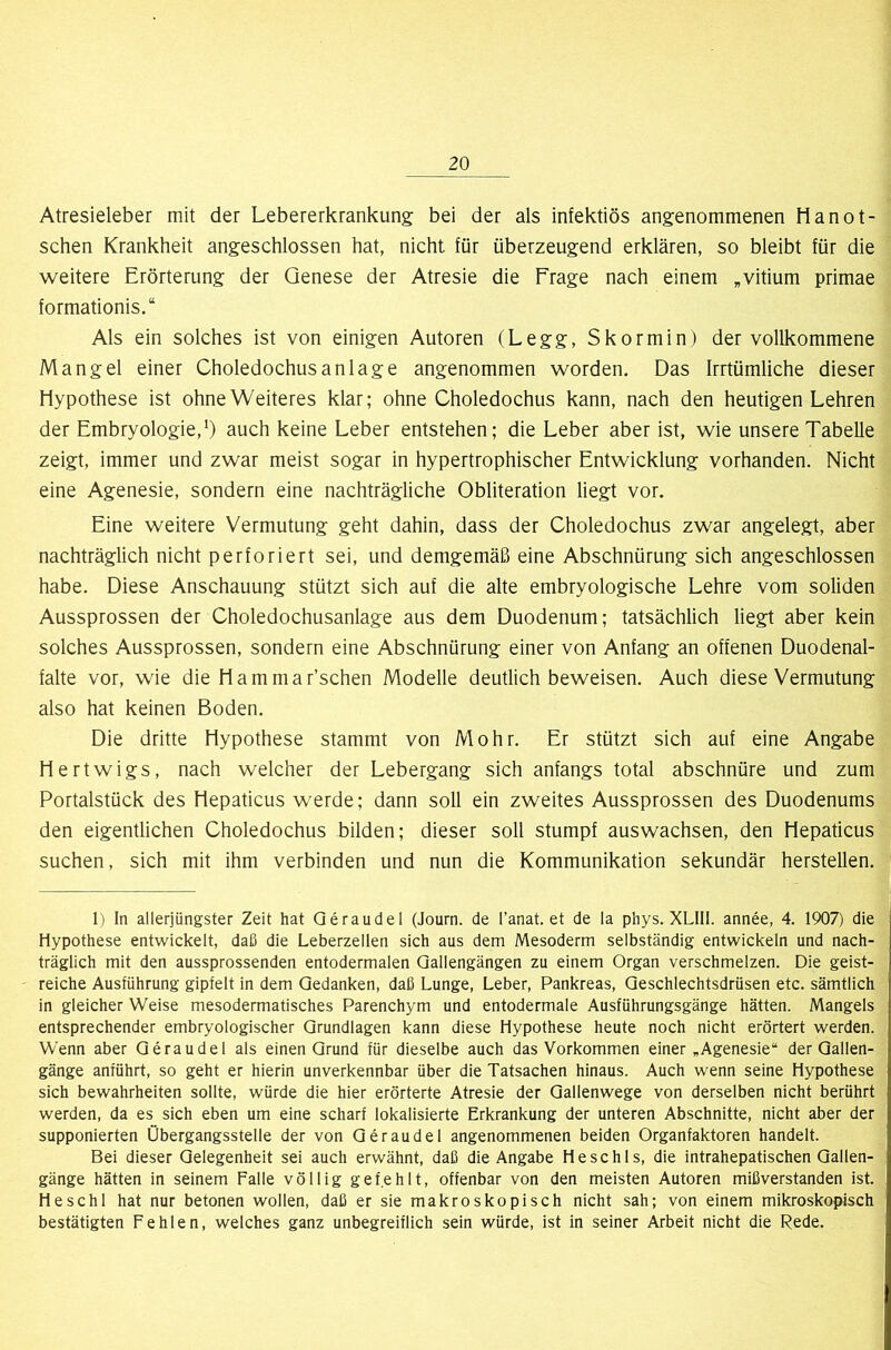 Atresieleber mit der Lebererkrankung bei der als infektiös angenommenen Hanot- schen Krankheit angeschlossen hat, nicht für überzeugend erklären, so bleibt für die weitere Erörterung der Genese der Atresie die Frage nach einem „vitium primae formationis.“ Als ein solches ist von einigen Autoren (Legg, Skormin) der vollkommene Mangel einer Choledochusanlage angenommen worden. Das Irrtümliche dieser Hypothese ist ohne Weiteres klar; ohne Choledochus kann, nach den heutigen Lehren der Embryologie,*) auch keine Leber entstehen; die Leber aber ist, wie unsere Tabelle zeigt, immer und zwar meist sogar in hypertrophischer Entwicklung vorhanden. Nicht eine Agenesie, sondern eine nachträgliche Obliteration liegt vor. Eine weitere Vermutung geht dahin, dass der Choledochus zwar angelegt, aber nachträglich nicht perforiert sei, und demgemäß eine Abschnürung sich angeschlossen habe. Diese Anschauung stützt sich auf die alte embryologische Lehre vom soliden Aussprossen der Choledochusanlage aus dem Duodenum; tatsächlich liegt aber kein solches Aussprossen, sondern eine Abschnürung einer von Anfang an offenen Duodenal- falte vor, wie die Hammar’schen Modelle deutlich beweisen. Auch diese Vermutung also hat keinen Boden. Die dritte Hypothese stammt von Mohr. Er stützt sich auf eine Angabe Hertwigs, nach welcher der Lebergang sich anfangs total abschnüre und zum Portalstück des Hepaticus werde; dann soll ein zweites Aussprossen des Duodenums den eigentlichen Choledochus bilden; dieser soll stumpf auswachsen, den Hepaticus suchen, sich mit ihm verbinden und nun die Kommunikation sekundär hersteilen. 1) In allerjüngster Zeit hat Qeraudel (Journ. de l’anat. et de la phys. XLIII. annee, 4. 1907) die Hypothese entwickelt, daß die Leberzellen sich aus dem Mesoderm selbständig entwickeln und nach- träglich mit den aussprossenden entodermalen Qallengängen zu einem Organ verschmelzen. Die geist- reiche Ausführung gipfelt in dem Gedanken, daß Lunge, Leber, Pankreas, Geschlechtsdrüsen etc. sämtlich in gleicher Weise mesodermatisches Parenchym und entodermale Ausführungsgänge hätten. Mangels entsprechender embryologischer Grundlagen kann diese Hypothese heute noch nicht erörtert werden. Wenn aber Geraudel als einen Grund für dieselbe auch das Vorkommen einer „Agenesie“ der Gallen- gänge anführt, so geht er hierin unverkennbar über die Tatsachen hinaus. Auch wenn seine Hypothese sich bewahrheiten sollte, würde die hier erörterte Atresie der Gallenwege von derselben nicht berührt werden, da es sich eben um eine scharf lokalisierte Erkrankung der unteren Abschnitte, nicht aber der supponierten Übergangsstelle der von Geraudel angenommenen beiden Organfaktoren handelt. Bei dieser Gelegenheit sei auch erwähnt, daß die Angabe Heschls, die intrahepatischen Gallen- gänge hätten in seinem Falle völlig gefehlt, offenbar von den meisten Autoren mißverstanden ist. Heschl hat nur betonen wollen, daß er sie makroskopisch nicht sah; von einem mikroskopisch bestätigten Fehlen, welches ganz unbegreiflich sein würde, ist in seiner Arbeit nicht die Rede.