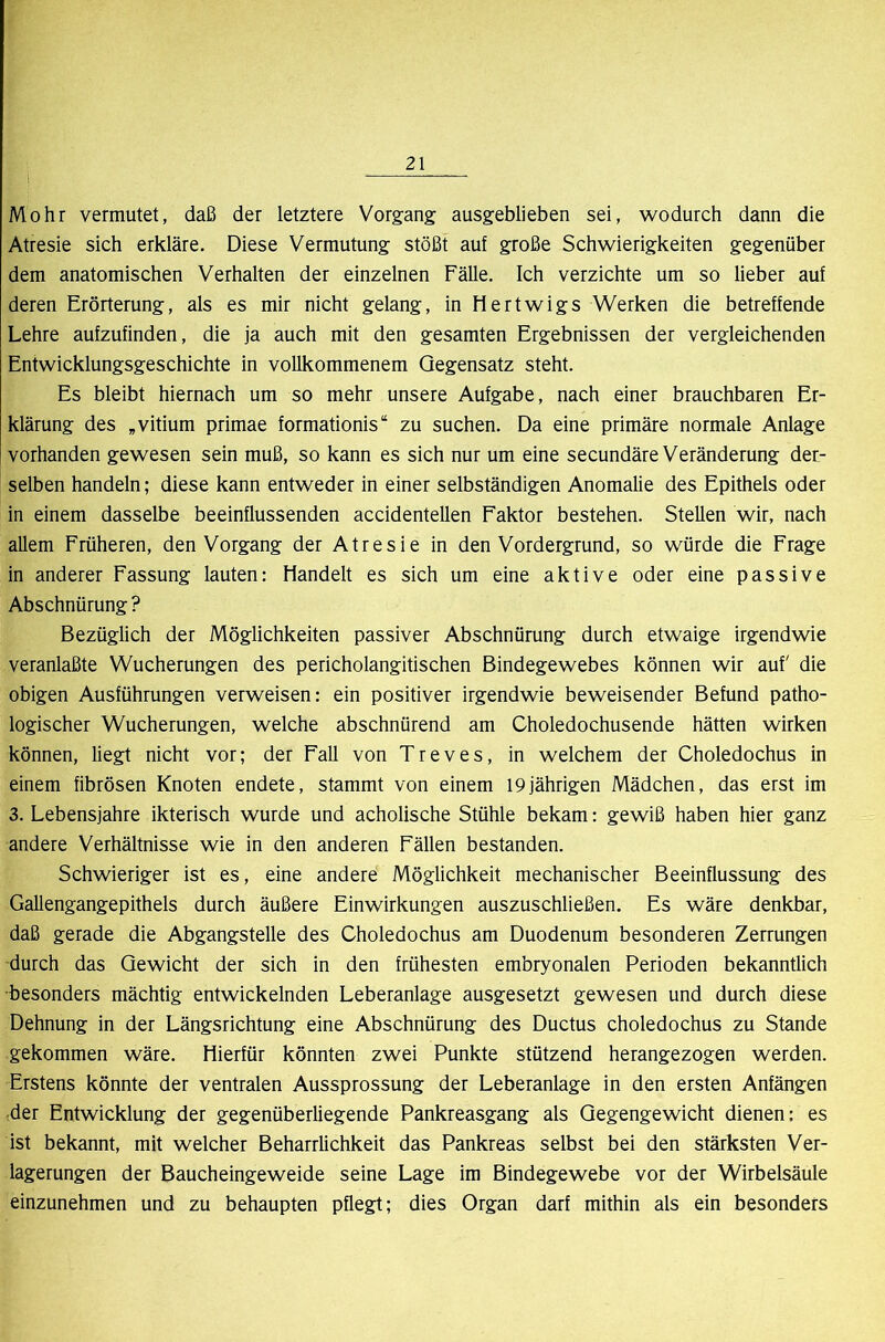 Mohr vermutet, daß der letztere Vorgang ausgeblieben sei, wodurch dann die Atresie sich erkläre. Diese Vermutung stößt auf große Schwierigkeiten gegenüber dem anatomischen Verhalten der einzelnen Fälle. Ich verzichte um so lieber auf deren Erörterung, als es mir nicht gelang, in Hertwigs Werken die betreffende Lehre aufzufinden, die ja auch mit den gesamten Ergebnissen der vergleichenden Entwicklungsgeschichte in vollkommenem Gegensatz steht. Es bleibt hiernach um so mehr unsere Aufgabe, nach einer brauchbaren Er- klärung des „vitium primae formationis“ zu suchen. Da eine primäre normale Anlage vorhanden gewesen sein muß, so kann es sich nur um eine secundäre Veränderung der- selben handeln; diese kann entweder in einer selbständigen Anomalie des Epithels oder in einem dasselbe beeinflussenden accidentellen Faktor bestehen. Stellen wir, nach allem Früheren, den Vorgang der Atresie in den Vordergrund, so würde die Frage in anderer Fassung lauten: Handelt es sich um eine aktive oder eine passive Abschnürung ? Bezüglich der Möglichkeiten passiver Abschnürung durch etwaige irgendwie veranlaßte Wucherungen des pericholangitischen Bindegewebes können wir auf' die obigen Ausführungen verweisen: ein positiver irgendwie beweisender Befund patho- logischer Wucherungen, welche abschnürend am Choledochusende hätten wirken können, liegt nicht vor; der Fall von Treves, in welchem der Choledochus in einem fibrösen Knoten endete, stammt von einem 19jährigen Mädchen, das erst im 3. Lebensjahre ikterisch wurde und acholische Stühle bekam: gewiß haben hier ganz andere Verhältnisse wie in den anderen Fällen bestanden. Schwieriger ist es, eine andere Möglichkeit mechanischer Beeinflussung des Gallengangepithels durch äußere Einwirkungen auszuschließen. Es wäre denkbar, daß gerade die Abgangstelle des Choledochus am Duodenum besonderen Zerrungen durch das Gewicht der sich in den frühesten embryonalen Perioden bekanntlich besonders mächtig entwickelnden Leberanlage ausgesetzt gewesen und durch diese Dehnung in der Längsrichtung eine Abschnürung des Ductus choledochus zu Stande gekommen wäre. Hierfür könnten zwei Punkte stützend herangezogen werden. Erstens könnte der ventralen Aussprossung der Leberanlage in den ersten Anfängen der Entwicklung der gegenüberliegende Pankreasgang als Gegengewicht dienen: es ist bekannt, mit welcher Beharrlichkeit das Pankreas selbst bei den stärksten Ver- lagerungen der Baucheingeweide seine Lage im Bindegewebe vor der Wirbelsäule einzunehmen und zu behaupten pflegt; dies Organ darf mithin als ein besonders