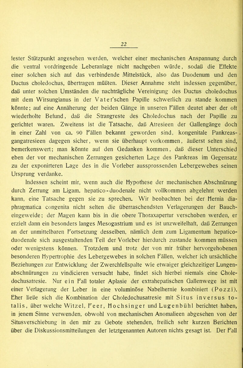 fester Stützpunkt angesehen werden, welcher einer mechanischen Anspannung durch die ventral vordringende Leberanlage nicht nachgeben würde, sodaß die Effekte einer solchen sich auf das verbindende Mittelstück, also das Duodenum und den Ductus choledochus, übertragen müßten. Dieser Annahme steht indessen gegenüber, daß unter solchen Umständen die nachträgliche Vereinigung des Ductus choledochus mit dem Wirsungianus in der Vater’schen Papille schwerlich zu stände kommen könnte; auf eine Annäherung der beiden Gänge in unseren Fällen deutet aber der oft wiederholte Befund, daß die Strangreste des Choledochus nach der Papille zu gerichtet waren. Zweitens ist die Tatsache, daß Atresieen der Qallengänge doch in einer Zahl von ca. 90 Fällen bekannt geworden sind, kongenitale Pankreas- gangatresieen dagegen sicher, wenn sie überhaupt Vorkommen, äußerst selten sind, bemerkenswert; man könnte auf den Gedanken kommen, daß dieser Unterschied eben der vor mechanischen Zerrungen gesicherten Lage des Pankreas im Gegensatz zu der exponirteren Lage des in die Vorleber aussprossenden Lebergewebes seinen Ursprung verdanke. Indessen scheint mir, wenn auch die Hypothese der mechanischen Abschnürung durch Zerrung am Ligam. hepatico-duodenale nicht vollkommen abgelehnt werden kann, eine Tatsache gegen sie zu sprechen. Wir beobachten bei der Hernia dia- phragmatica congenita nicht selten die überraschendsten Verlagerungen der Bauch- eingeweide ; der Magen kann bis in die obere Thoraxapertur verschoben werden, er erzielt dann ein besonders langes Mesogastrium und es ist unzweifelhaft, daß Zerrungen an der unmittelbaren Fortsetzung desselben, nämlich dem zum Ligamentum hepatico- duodenale sich ausgestaltenden Teil der Vorleber hierdurch zustande kommen müssen oder wenigstens können. Trotzdem und trotz der von mir früher hervorgehobenen besonderen Hypertrophie des Lebergewebes in solchen Fällen, welcher ich ursächliche Beziehungen zur Entwicklung der Zwerchfellspalte wie etwaiger gleichzeitiger Lungen- abschnürungen zu vindicieren versucht habe, findet sich hierbei niemals eine Chole- dochusatresie. Nur ein Fall totaler Aplasie der extrahepatischen Gallenwege ist mit einer Verlagerung der Leber in eine voluminöse Nabelhernie kombiniert (Pozzi). Eher ließe sich die Kombination der Choledochusatresie mit Situs inversus to- talis, über welche Witzei, Feer, Hochsinger undLugenbühl berichtet haben, in jenem Sinne verwenden, obwohl von mechanischen Anomalieen abgesehen von der Situsverschiebung in den mir zu Gebote stehenden, freilich sehr kurzen Berichten über die Diskussionsmitteilungen der letztgenannten Autoren nichts gesagt ist. Der Fall