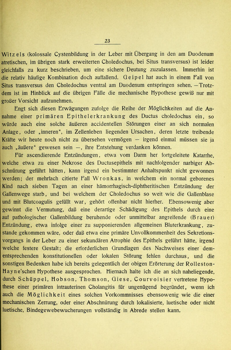 Witz eis (kolossale Cystenbildung in der Leber mit Übergang in den am Duodenum atretischen, im übrigen stark erweiterten Choledochus, bei Situs transversus) ist leider gleichfalls zu kurz beschrieben, um eine sichere Deutung zuzulassen. Immerhin ist die relativ häufige Kombination doch auffallend. Qeipel hat auch in einem Fall von Situs transversus den Choledochus ventral am Duodenum entspringen sehen. —Trotz- dem ist im Hinblick auf die übrigen Fälle die mechanische Hypothese gewiß nur mit großer Vorsicht aufzunehmen. Engt sich diesen Erwägungen zufolge die Reihe der Möglichkeiten auf die An- nahme einer primären Epithelerkrankung des Ductus choledochus ein, so würde auch eine solche äußeren accidentellen Störungen einer an sich normalen Anlage, oder ,inneren“, im Zellenleben liegenden Ursachen, deren letzte treibende Kräfte wir heute noch nicht zu übersehen vermögen — irgend einmal müssen sie ja auch „äußere“ gewesen sein —, ihre Entstehung verdanken können. Für ascendierende Entzündungen, etwa vom Darm her fortgeleitete Katarrhe, welche etwa zu einer Nekrose des Ductusepithels mit nachfolgender narbiger Ab- schnürung geführt hätten, kann irgend ein bestimmter Anhaltspunkt nicht gewonnen werden; der mehrfach citierte Fall Wronkas, in welchem ein normal geborenes Kind nach sieben Tagen an einer hämorrhagisch-diphtheritischen Entzündung der GaUenwege starb, und bei welchem der Choledochus so weit wie die Gallenblase und mit Blutcoagulis gefüllt war, gehört offenbar nicht hierher. Ebensowenig aber gewinnt die Vermutung, daß eine derartige Schädigung des Epithels durch eine auf pathologischer Qallenbildung beruhende oder unmittelbar angreifende (Brauer) Entzündung, etwa infolge einer zu supponierenden allgemeinen Bluterkrankung, zu- stande gekommen wäre, oder daß etwa eine primäre Unvollkommenheit des Sekretions- vorgangs in der Leber zu einer sekundären Atrophie des Epithels geführt hätte, irgend welche festere Gestalt; die erforderlichen Grundlagen des Nachweises einer dem- entsprechenden konstitutionellen oder lokalen Störung fehlen durchaus, und die sonstigen Bedenken habe ich bereits gelegenüich der obigen Erörterung der Rolleston- Hayne’schen Hypothese ausgesprochen. Hiernach halte ich die an sich naheliegende, durch Schüppel, Hobson, Thomson, Giese, Courvoisier vertretene Hypo- these einer primären intrauterinen Cholangitis für ungenügend begründet, wenn ich auch die Möglichkeit eines solchen Vorkommnisses ebensowenig wie die einer mechanischen Zerrung, oder einer Abschnürung durch lokalisierte, luetische oder nicht luetische, Bindegewebewucherungen vollständig in Abrede stellen kann.