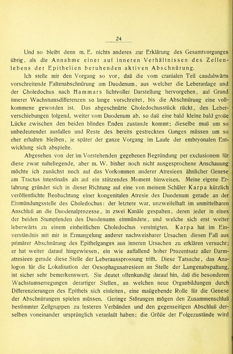 Und so bleibt denn m. E. nichts anderes zur Erklärung des Gesamtvorganges übrig, als die Annahme einer auf inneren Verhältnissen des Zellen- lebens der Epithelien beruhenden aktiven Abschnürung. Ich stelle mir den Vorgang so vor, daß die vom cranialen Teil caudalwärts vorschreitende Faltenabschnürung am Duodenum, aus welcher die Leberanlage und der Choledochus nach Mammars lichtvoller Darstellung hervorgehen, auf Grund innerer Wachstumsdifferenzen so lange vorschreitet, bis die Abschnürung eine voll- kommene geworden ist. Das abgeschnürte Choledochusstück rückt, den Leber- verschiebungen folgend, weiter vom Duodenum ab, so daß eine bald kleine bald große Lücke zwischen den beiden blinden Enden zustande kommt; dieselbe muß um so unbedeutender ausfallen und Reste des bereits gestreckten Ganges müssen um so eher erhalten bleiben, je später der ganze Vorgang im Laufe der embryonalen Ent- wicklung sich abspielte. Abgesehen von der im Vorstehenden gegebenen Begründung per exclusionem für diese zwar naheliegende, aber m. W. bisher noch nicht ausgesprochene Anschauung möchte ich zunächst noch auf das Vorkommen anderer Atresieen ähnlicher Genese am Tractus intestinalis als auf ein stützendes Moment hinweisen. Meine eigene Er- fahrung gründet sich in dieser Richtung auf eine von meinem Schüler Karpa kürzlich veröffentlichte Beobachtung einer kongenitalen Atresie des Duodenum gerade an der Einmündungsstelle des Choledochus: der letztere war, unzweifelhaft im unmittelbaren Anschluß an die Duodenalprozesse, in zwei Kanäle gespalten, deren jeder in eines der beiden Stumpfenden des Duodenums einmündete, und welche sich erst weiter leberwärts zu einem einheitlichen Choledochus vereinigten. Karpa hat im Ein- verständnis mit mir in Ermangelung anderer nachweisbarer Ursachen diesen Fall aus primärer Abschnürung des Epithelganges aus inneren Ursachen zu erklären versucht; er hat weiter darauf hingewiesen, ein wie auffallend hoher Prozentsatz aller Darm- atresieen gerade diese Stelle der Leberaussprossung trifft. Diese Tatsache, das Ana- logon für die Lokalisation der Oesophagusatresieen an Stelle der Lungenabspaltung, ist sicher sehr bemerkenswert. Sie deutet offenkundig darauf hin, daß die besonderen Wachstumserregungen derartiger Stellen, an welchen neue Organbildungen durch Differenzierungen des Epithels sich einleiten, eine maßgebende Rolle für die Genese der Abschnürungen spielen müssen. Geringe Störungen mögen den Zusammenschluß bestimmter Zellgruppen zu festeren Verbänden und den gegenseitigen Abschluß der- selben voneinander ursprünglich veranlaßt haben; die Größe der Folgezustände wird