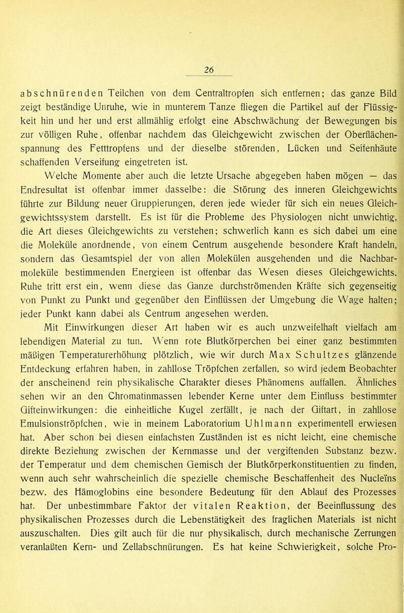 abschnürenden Teilchen von dem Centraltropfen sich entfernen; das ganze Bild zeigt beständige Unruhe, wie in munterem Tanze fliegen die Partikel auf der Flüssig- keit hin und her und erst allmählig erfolgt eine Abschwächung der Bewegungen bis zur völligen Ruhe, offenbar nachdem das Gleichgewicht zwischen der Oberflächen- spannung des Fetttropfens und der dieselbe störenden, Lücken und Seifenhäute schaffenden Verseifung eingetreten ist. Welche Momente aber auch die letzte Ursache abgegeben haben mögen — das Endresultat ist offenbar immer dasselbe: die Störung des inneren Gleichgewichts führte zur Bildung neuer Gruppierungen, deren jede wieder für sich ein neues Gleich- gewichtssystem darstellt. Es ist für die Probleme des Physiologen nicht unwichtig, die Art dieses Gleichgewichts zu verstehen; schwerlich kann es sich dabei um eine die Moleküle anordnende, von einem Centrum ausgehende besondere Kraft handeln, sondern das Gesamtspiel der von allen Molekülen ausgehenden und die Nachbar- moleküle bestimmenden Energieen ist offenbar das Wesen dieses Gleichgewichts. Ruhe tritt erst ein, wenn diese das Ganze durchströmenden Kräfte sich gegenseitig von Punkt zu Punkt und gegenüber den Einflüssen der Umgebung die Wage halten; jeder Punkt kann dabei als Centrum angesehen werden. Mit Einwirkungen dieser Art haben wir es auch unzweifelhaft vielfach am lebendigen Material zu tun. Wenn rote Blutkörperchen bei einer ganz bestimmten mäßigen Temperaturerhöhung plötzlich, wie wir durch Max Schultzes glänzende Entdeckung erfahren haben, in zahllose Tröpfchen zerfallen, so wird jedem Beobachter der anscheinend rein physikalische Charakter dieses Phänomens auffallen. Ähnliches sehen wir an den Chromatinmassen lebender Kerne unter dem Einfluss bestimmter Gifteinwirkungen: die einheitliche Kugel zerfällt, je nach der Giftart, in zahllose Emulsionströpfchen, wie in meinem Laboratorium Uhlmann experimentell erwiesen hat. Aber schon bei diesen einfachsten Zuständen ist es nicht leicht, eine chemische direkte Beziehung zwischen der Kernmasse und der vergiftenden Substanz bezw. der Temperatur und dem chemischen Gemisch der Blutkörperkonstituentien zu finden, wenn auch sehr wahrscheinlich die spezielle chemische Beschaffenheit des NucleTns bezw. des Hämoglobins eine besondere Bedeutung für den Ablauf des Prozesses hat. Der unbestimmbare Faktor der vitalen Reaktion, der Beeinflussung des physikalischen Prozesses durch die Lebenstätigkeit des fraglichen Materials ist nicht auszuschalten. Dies gilt auch für die nur physikalisch, durch mechanische Zerrungen veranlaßten Kern- und Zellabschnürungen. Es hat keine Schwierigkeit, solche Pro-