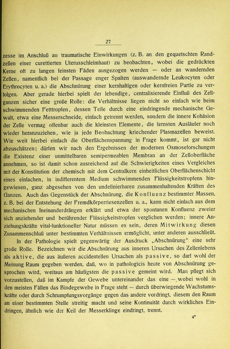 zesse im Anschluß an traumatische Einwirkungen (z. B. an den gequetschten Rand- zellen einer curettierten Uterusschleimhaut) zu beobachten, wobei die gedrückten Kerne oft zu langen feinsten Fäden ausgezogen werden — oder an wandernden Zellen, namentlich bei der Passage enger Spalten (auswandernde Leukocyten oder Erythrocyten u. a.) die Abschnürung einer kernhaltigen oder kernfreien Partie zu ver- folgen. Aber gerade hierbei spielt der lebendige, centralisierende Einfluß des Zell- ganzen sicher eine große Rolle: die Verhältnisse liegen nicht so einfach wie beim schwimmenden Fetttropfen, dessen Teile durch eine eindringende mechanische Ge- walt, etwa eine Messerschneide, einfach getrennt werden, sondern die innere Kohäsion der Zelle vermag offenbar auch die kleinsten Elemente, die fernsten Ausläufer noch wieder heranzuziehen, wie ja jede Beobachtung kriechender Plasmazellen beweist. Wie weit hierbei einfach die Oberflächenspannung in Frage kommt, ist gar nicht abzuschätzen; dürfen wir nach den Ergebnissen der modernen Osmoseforschungen die Existenz einer unmittelbaren semipermeablen Membran an der Zelloberfläche annehmen, so ist damit schon ausreichend auf die Schwierigkeiten eines Vergleiches mit der Konstitution der chemisch mit dem Centralkern einheitlichen Oberflächenschicht eines einfachen, in indifferentem Medium schwimmenden Flüssigkeitstropfens hin- gewiesen, ganz abgesehen von den undefinierbaren zusammenhaltenden Kräften des Ganzen. Auch das Gegenstück der Abschnürung, die Konfluenz bestimmter Massen, z. B. bei der Entstehung der Fremdkörperriesenzellen u. a., kann nicht einfach aus dem mechanischen Ineinanderdrängen erklärt und etwa der spontanen Konfluenz zweier sich anziehender und berührender Flüssigkeitstropfen verglichen werden; innere An- ziehungskräfte vital-funktioneller Natur müssen es sein, deren Mitwirkung diesen Zusammenschluß unter bestimmten Verhältnissen ermöglicht, unter anderen ausschließt. In der Pathologie spielt gegenwärtig der Ausdruck ,Abschnürung“ eine sehr große Rolle. Bezeichnen wir die Abschnürung aus inneren Ursachen des Zellenlebens als aktive, die aus äußeren accidentellen Ursachen als passive, so darf wohl der Meinung Raum gegeben werden, daß, wo in pathologicis heute von Abschnürung ge- sprochen wird, weitaus am häufigsten die passive gemeint wird. Man pflegt sich vorzustellen, daß im Kampfe der Gewebe untereinander das eine wobei wohl in den meisten Fällen das Bindegewebe in Frage steht — durch überwiegende Wachstums- kräfte oder durch Schrumpfungsvorgänge gegen das andere vordringt, diesem den Raum an einer bestimmten Stelle streitig macht und seine Kontinuität durch wirkliches Ein- dringen, ähnlich wie der Keil der Messerklinge eindringt, trennt. 4*