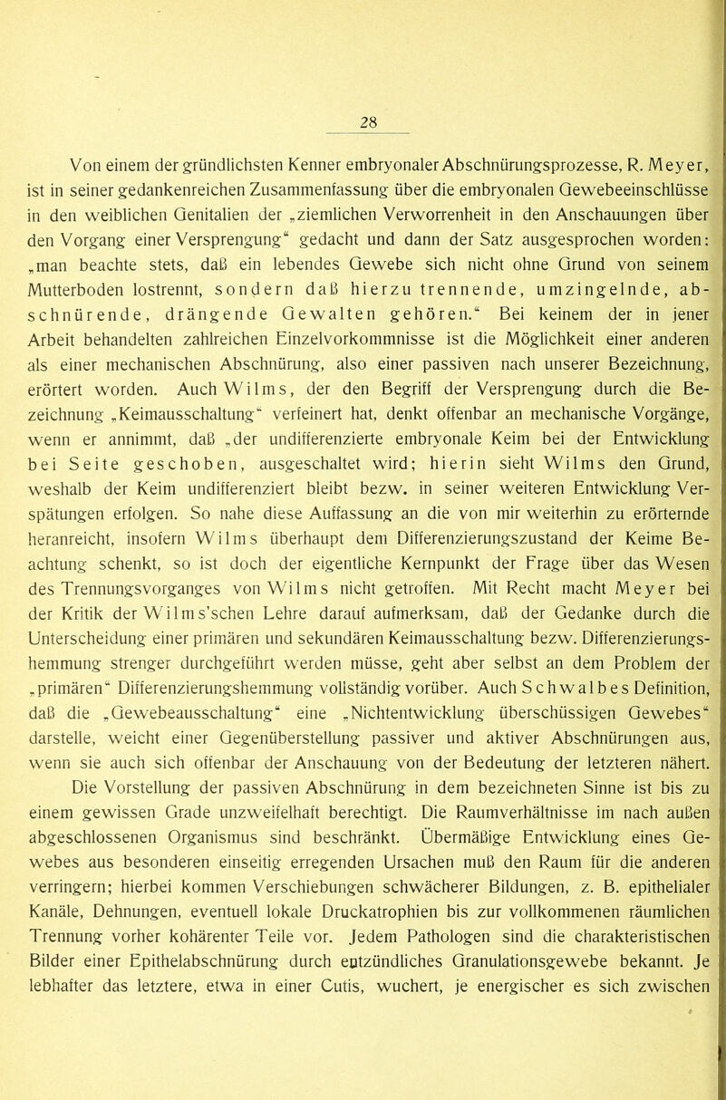 Von einem der gründlichsten Kenner embryonaler Abschnürungsprozesse, R. Meyer, ist in seiner gedankenreichen Zusammenfassung über die embryonalen Qewebeeinschlüsse in den weiblichen Genitalien der „ziemlichen Verworrenheit in den Anschauungen über den Vorgang einer Versprengung“ gedacht und dann der Satz ausgesprochen worden: „man beachte stets, daß ein lebendes Gewebe sich nicht ohne Grund von seinem Mutterboden lostrennt, sondern daß hierzu trennende, umzingelnde, ab- schnürende, drängende Gewalten gehören.“ Bei keinem der in jener Arbeit behandelten zahlreichen Einzelvorkommnisse ist die Möglichkeit einer anderen als einer mechanischen Abschnürung, also einer passiven nach unserer Bezeichnung, erörtert worden. Auch Wi 1ms, der den Begriff der Versprengung durch die Be- zeichnung „Keimausschaltung“ verfeinert hat, denkt offenbar an mechanische Vorgänge, wenn er annimmt, daß „der undifferenzierte embryonale Keim bei der Entwicklung bei Seite geschoben, ausgeschaltet wird; hierin sieht Wilms den Grund, weshalb der Keim undifferenziert bleibt bezw. in seiner weiteren Entwicklung Ver- spätungen erfolgen. So nahe diese Auffassung an die von mir weiterhin zu erörternde heranreicht, insofern Wilms überhaupt dem Differenzierungszustand der Keime Be- achtung schenkt, so ist doch der eigentliche Kernpunkt der Frage über das Wesen des Trennungsvorganges von Wilms nicht getroffen. Mit Recht macht Meyer bei der Kritik der Wilms’schen Lehre darauf aufmerksam, daß der Gedanke durch die Unterscheidung einer primären und sekundären Keimausschaltung bezw. Differenzierungs- hemmung strenger durchgeführt werden müsse, geht aber selbst an dem Problem der „primären“ Differenzierungshemmung vollständig vorüber. Auch Schwalbes Definition, daß die „Gewebeausschaltung“ eine „Nichtentwicklung überschüssigen Gewebes“ darstelle, weicht einer Gegenüberstellung passiver und aktiver Abschnürungen aus, wenn sie auch sich offenbar der Anschauung von der Bedeutung der letzteren nähert. Die Vorstellung der passiven Abschnürung in dem bezeichneten Sinne ist bis zu einem gewissen Grade unzweifelhaft berechtigt. Die Raumverhältnisse im nach außen abgeschlossenen Organismus sind beschränkt. Übermäßige Entwicklung eines Ge- webes aus besonderen einseitig erregenden Ursachen muß den Raum für die anderen verringern; hierbei kommen Verschiebungen schwächerer Bildungen, z. B. epithelialer Kanäle, Dehnungen, eventuell lokale Druckatrophien bis zur vollkommenen räumlichen Trennung vorher kohärenter Teile vor. Jedem Pathologen sind die charakteristischen Bilder einer Epithelabschnürung durch entzündliches Granulationsgewebe bekannt, je lebhafter das letztere, etwa in einer Cutis, wuchert, je energischer es sich zwischen