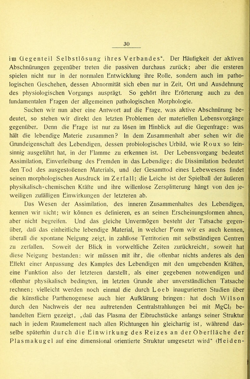 im Gegenteil Selbstlösung ihres Verbandes“. Der Häufigkeit der aktiven Abschnürungen gegenüber treten die passiven durchaus zurück; aber die ersteren spielen nicht nur in der normalen Entwicklung ihre Rolle, sondern auch im patho- logischen Geschehen, dessen Abnormität sich eben nur in Zeit, Ort und Ausdehnung des physiologischen Vorgangs ausprägt. So gehört ihre Erörterung auch zu den fundamentalen Fragen der allgemeinen pathologischen Morphologie. Suchen wir nun aber eine Antwort auf die Frage, was aktive Abschnürung be- deutet, so stehen wir direkt den letzten Problemen der materiellen Lebensvorgänge gegenüber. Denn die Frage ist nur zu lösen im Hinblick auf die Gegenfrage: was hält die lebendige Materie zusammen? ln dem Zusammenhalt aber sehen wir die Grundeigenschaft des Lebendigen, dessen probiologisches Urbild, wie Roux so fein- sinnig ausgeführt hat, in der Flamme zu erkennen ist. Der Lebensvorgang bedeutet Assimilation, Einverleibung des Fremden in das Lebendige; die Dissimilation bedeutet den Tod des ausgestoßenen Materials, und der Gesamttod eines Lebewesens findet seinen morphologischen Ausdruck im Zerfall; die Leiche ist der Spielball der äußeren physikalisch-chemischen Kräfte und ihre willenlose Zersplitterung hängt von den je- weiligen zufälligen Einwirkungen der letzteren ab. Das Wesen der Assimilation, des inneren Zusammenhaltes des Lebendigen, kennen wir nicht; wir können es definieren, es an seinen Erscheinungsformen ahnen, aber nicht begreifen. Und das gleiche Unvermögen besteht der Tatsache gegen- über, daß das einheitliche lebendige Material, in welcher Form wir es auch kennen, überall die spontane Neigung zeigt, in zahllose Territorien mit selbständigen Centren zu zerfallen. Soweit der Blick in vorweltliche Zeiten zurückreicht, soweit hat diese Neigung bestanden: wir müssen mit ihr, die offenbar nichts anderes als den Effekt einer Anpassung des Kampfes des Lebendigen mit den umgebenden Kräften, eine Funktion also der letzteien darstellt, als einer gegebenen notwendigen und offenbar physikalisch bedingten, im letzten Grunde aber unverständlichen Tatsache rechnen; vielleicht werden noch einmal die durch Loeb inaugurierten Studien über die künstliche Parthenogenese auch hier Aufklärung bringen: hat doch Wilson durch den Nachweis der neu auftretenden Centralstrahlungen bei mit MgCE be- handelten Eiern gezeigt, „daß das Plasma der Eibruchstücke anfangs seiner Struktur nach in jedem Raumelement nach allen Richtungen hin gleichartig ist, während das- selbe späterhin durch die Einwirkung des Reizes an der Oberfläche der Plasmakugel auf eine dimensional orientierte Struktur umgesetzt wird“ (Heiden-