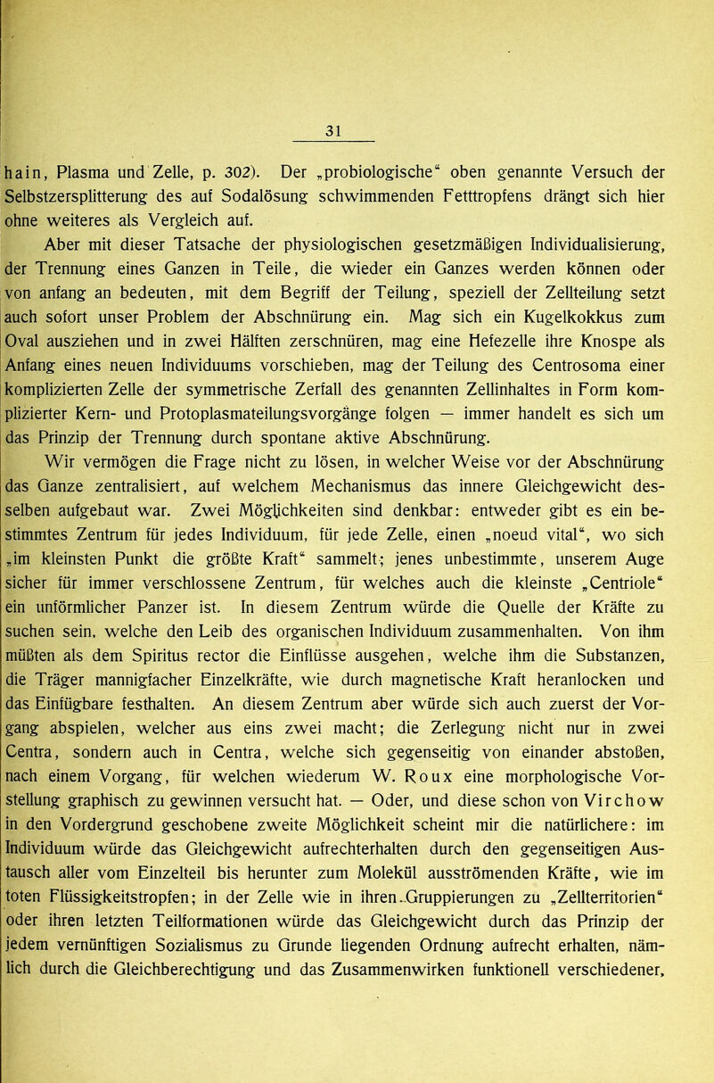 hain, Plasma und Zelle, p. 302). Der ,probiologische“ oben genannte Versuch der Selbstzersplitterung des auf Sodalösung schwimmenden Fetttropfens drängt sich hier ohne weiteres als Vergleich auf. Aber mit dieser Tatsache der physiologischen gesetzmäßigen Individualisierung, der Trennung eines Ganzen in Teile, die wieder ein Ganzes werden können oder von anfang an bedeuten, mit dem Begriff der Teilung, speziell der Zellteilung setzt auch sofort unser Problem der Abschnürung ein. Mag sich ein Kugelkokkus zum Oval ausziehen und in zwei Hälften zerschnüren, mag eine Hefezelle ihre Knospe als Anfang eines neuen Individuums vorschieben, mag der Teilung des Centrosoma einer komplizierten Zelle der symmetrische Zerfall des genannten Zellinhaltes in Form kom- plizierter Kern- und Protoplasmateilungsvorgänge folgen — immer handelt es sich um das Prinzip der Trennung durch spontane aktive Abschnürung. Wir vermögen die Frage nicht zu lösen, in welcher Weise vor der Abschnürung das Ganze zentralisiert, auf welchem Mechanismus das innere Gleichgewicht des- selben aufgebaut war. Zwei Möglichkeiten sind denkbar: entweder gibt es ein be- stimmtes Zentrum für jedes Individuum, für jede Zelle, einen ,noeud vital“, wo sich ,im kleinsten Punkt die größte Kraft“ sammelt; jenes unbestimmte, unserem Auge sicher für immer verschlossene Zentrum, für welches auch die kleinste „Centriole“ ein unförmlicher Panzer ist. In diesem Zentrum würde die Quelle der Kräfte zu suchen sein, welche den Leib des organischen Individuum Zusammenhalten. Von ihm müßten als dem Spiritus rector die Einflüsse ausgehen, welche ihm die Substanzen, die Träger mannigfacher Einzelkräfte, wie durch magnetische Kraft heranlocken und das Einfügbare festhalten. An diesem Zentrum aber würde sich auch zuerst der Vor- gang abspielen, welcher aus eins zwei macht; die Zerlegung nicht nur in zwei Centra, sondern auch in Centra, welche sich gegenseitig von einander abstoßen, nach einem Vorgang, für welchen wiederum W. Roux eine morphologische Vor- stellung graphisch zu gewinnen versucht hat. — Oder, und diese schon von Virchow in den Vordergrund geschobene zweite Möglichkeit scheint mir die natürlichere: im Individuum würde das Gleichgewicht aufrechterhalten durch den gegenseitigen Aus- tausch aller vom Einzelteil bis herunter zum Molekül ausströmenden Kräfte, wie im toten Flüssigkeitstropfen; in der Zelle wie in ihren-Gruppierungen zu „Zellterritorien“ oder ihren letzten Teilformationen würde das Gleichgewicht durch das Prinzip der jedem vernünftigen Sozialismus zu Grunde liegenden Ordnung aufrecht erhalten, näm- lich durch die Gleichberechtigung und das Zusammenwirken funktionell verschiedener.