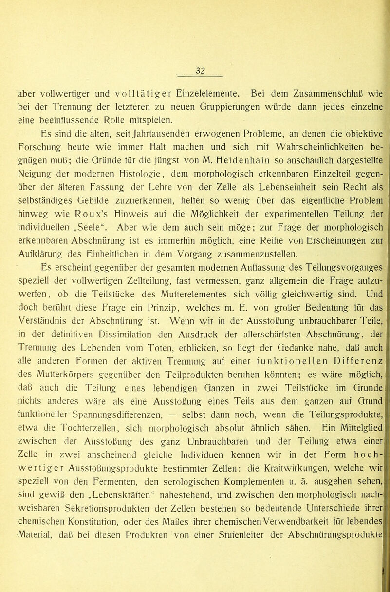 aber vollwertiger und volltätiger Einzelelemente. Bei dem Zusammenschluß wie bei der Trennung der letzteren zu neuen Gruppierungen würde dann jedes einzelne eine beeinflussende Rolle mitspielen. Es sind die alten, seit Jahrtausenden erwogenen Probleme, an denen die objektive Forschung heute wie immer Halt machen und sich mit Wahrscheinlichkeiten be- gnügen muß; die Gründe für die jüngst von M. Heidenhain so anschaulich dargestellte Neigung der modernen Histologie, dem morphologisch erkennbaren Einzelteil gegen- über der älteren Fassung der Lehre von der Zelle als Lebenseinheit sein Recht als selbständiges Gebilde zuzuerkennen, helfen so wenig über das eigentliche Problem hinweg wie Roux’s Hinweis auf die Möglichkeit der experimentellen Teilung der individuellen ,Seele“. Aber wie dem auch sein möge; zur Frage der morphologisch erkennbaren Abschnürung ist es immerhin möglich, eine Reihe von Erscheinungen zur Aufklärung des Einheitlichen in dem Vorgang zusammenzustellen. Es erscheint gegenüber der gesamten modernen Auffassung des TeilungsVorganges speziell der vollwertigen Zellteilung, fast vermessen, ganz allgemein die Frage aufzu- werfen, ob die Teilstücke des Mutterelementes sich völlig gleichwertig sind. Und doch berührt diese Frage ein Prinzip, welches m. E. von großer Bedeutung für das Verständnis der Abschnürung ist. Wenn wir in der Ausstoßung unbrauchbarer Teile, in der definitiven Dissimilation den Ausdruck der allerschärfsten Abschnürung, der Trennung des Lebenden vom Toten, erblicken, so liegt der Gedanke nahe, daß auch alle anderen Formen der aktiven Trennung auf einer funktionellen Differenz des Mutterkörpers gegenüber den Teilprodukten beruhen könnten; es wäre möglich, daß auch die Teilung eines lebendigen Ganzen in zwei Teilstücke im Grunde nichts anderes wäre als eine Ausstoßung eines Teils aus dem ganzen auf Grund funktioneller Spannungsdifferenzen, — selbst dann noch, wenn die Teilungsprodukte, I etwa die Tochterzellen, sich morphologisch absolut ähnlich sähen. Ein Mittelglied zwischen der Ausstoßung des ganz Unbrauchbaren und der Teilung etwa einer Zelle in zwei anscheinend gleiche Individuen kennen wir in der Form hoch- wertiger Ausstoßungsprodukte bestimmter Zellen: die Kraftwirkungen, welche wir speziell von den Fermenten, den serologischen Komplementen u. ä. ausgehen sehen, sind gewiß den ,Lebenskräften“ nahestehend, und zwischen den morphologisch nach- weisbaren Sekretionsprodukten der Zellen bestehen so bedeutende Unterschiede ihrer chemischen Konstitution, oder des Maßes ihrer chemischen Verwendbarkeit für lebendes Material, daß bei diesen Produkten von einer Stufenleiter der Abschnürungsprodukte