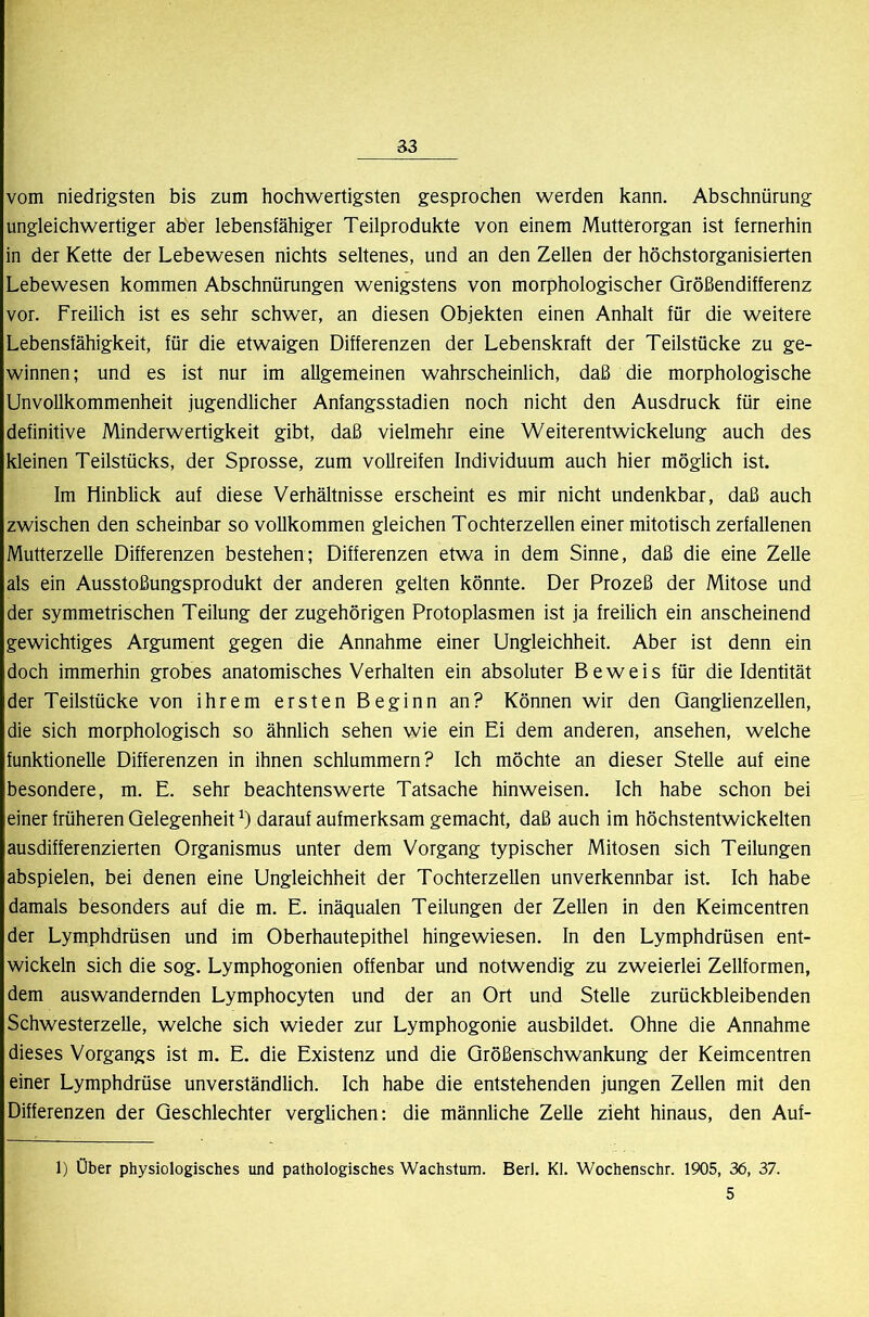 vom niedrigsten bis zum hochwertigsten gesprochen werden kann. Abschnürung ungleichwertiger aber lebensfähiger Teilprodukte von einem Mutterorgan ist fernerhin in der Kette der Lebewesen nichts seltenes, und an den Zellen der höchstorganisierten Lebewesen kommen Abschnürungen wenigstens von morphologischer Größendifferenz vor. Freilich ist es sehr schwer, an diesen Objekten einen Anhalt für die weitere Lebensfähigkeit, für die etwaigen Differenzen der Lebenskraft der Teilstücke zu ge- winnen ; und es ist nur im allgemeinen wahrscheinlich, daß die morphologische Unvollkommenheit jugendlicher Anfangsstadien noch nicht den Ausdruck für eine definitive Minderwertigkeit gibt, daß vielmehr eine Weiterentwickelung auch des kleinen Teilstücks, der Sprosse, zum Vollreifen Individuum auch hier möglich ist. Im Hinblick auf diese Verhältnisse erscheint es mir nicht undenkbar, daß auch zwischen den scheinbar so vollkommen gleichen Tochterzellen einer mitotisch zerfallenen Mutterzelle Differenzen bestehen; Differenzen etwa in dem Sinne, daß die eine Zelle als ein Ausstoßungsprodukt der anderen gelten könnte. Der Prozeß der Mitose und der symmetrischen Teilung der zugehörigen Protoplasmen ist ja freilich ein anscheinend gewichtiges Argument gegen die Annahme einer Ungleichheit. Aber ist denn ein doch immerhin grobes anatomisches Verhalten ein absoluter Beweis für die Identität der Teilstücke von ihrem ersten Beginn an? Können wir den Ganglienzellen, die sich morphologisch so ähnlich sehen wie ein Ei dem anderen, ansehen, welche funktionelle Differenzen in ihnen schlummern? Ich möchte an dieser Stelle auf eine besondere, m. E. sehr beachtenswerte Tatsache hinweisen. Ich habe schon bei einer früheren Gelegenheit darauf aufmerksam gemacht, daß auch im höchstentwickelten ausdifferenzierten Organismus unter dem Vorgang typischer Mitosen sich Teilungen abspielen, bei denen eine Ungleichheit der Tochterzellen unverkennbar ist. Ich habe damals besonders auf die m. E. inäqualen Teilungen der Zellen in den Keimcentren der Lymphdrüsen und im Oberhautepithel hingewiesen. In den Lymphdrüsen ent- wickeln sich die sog. Lymphogonien offenbar und notwendig zu zweierlei Zellformen, dem auswandernden Lymphocyten und der an Ort und Stelle zurückbleibenden Schwesterzelle, welche sich wieder zur Lymphogonie ausbildet. Ohne die Annahme dieses Vorgangs ist m. E. die Existenz und die Größenschwankung der Keimcentren einer Lymphdrüse unverständlich. Ich habe die entstehenden jungen Zellen mit den Differenzen der Geschlechter verglichen; die männliche Zelle zieht hinaus, den Auf- 1) Ober physiologisches und pathologisches Wachstum. Berl. Kl. Wochenschr. 1905, 36, 37. 5