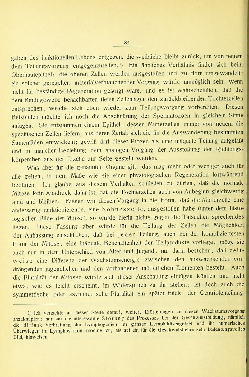 gaben des funktionellen Lebens entgegen, die weibliche bleibt zurück, um von neuem dem Teilungsvorgang entgegenzureifen.’) Ein ähnliches Verhältnis findet sich beim Oberhautepithel: die oberen Zellen werden ausgestoßen und zu Horn umgewandelt; ein solcher geregelter, materialverbrauchender Vorgang würde unmöglich sein, wenn nicht für beständige Regeneration gesorgt wäre, und es ist wahrscheinlich, daß die dem Bindegewebe benachbarten tiefen Zellenlager den zurückbleibenden Tochterzellen entsprechen, welche sich eben wieder zum Teilungsvorgang vorbereiten. Diesen Beispielen möchte ich noch die Abschnürung der Spermatozoen in gleichem Sinne anfügen. Sie entstammen einem Epithel, dessen Mutterzellen immer von neuem die spezifischen Zellen liefern, aus deren Zerfall sich die für die Auswanderung bestimmten Samenfäden entwickeln; gewiß darf dieser Prozeß als eine inäquale Teilung aufgefaßt und in mancher Beziehung dem analogen Vorgang der Ausstoßung der Richtungs- körperchen aus der Eizelle zur Seite gestellt werden. - Was aber für die genannten Organe gilt, das mag mehr oder weniger auch für alle gelten, in dem Maße wie sie einer physiologischen Regeneration fortwährend bedürfen. Ich glaube aus diesem Verhalten schließen zu dürfen, daß die normale Mitose kein Ausdruck dafür ist, daß die Tochterzellen auch von Anbeginn gleichwertig sind und bleiben. Fassen wir diesen Vorgang in die Form, daß die Mutterzelle eine andersartig funktionierende, eine Sohneszelle, ausgestoßen habe (unter dem histo- logischen Bilde der Mitose), so würde hierin nichts gegen die Tatsachen sprechendes liegen. Diese Fassung aber würde für die Teilung der Zellen die Möglichkeit der Auffassung einschließen, daß bei jeder Teilung, auch bei der kompliziertesten Form der Mitose, eine inäquale Beschaffenheit der Teilprodukte vorliege, möge sie auch nur in dem Unterschied von Alter und Jugend, nur darin bestehen, daß zeit- weise eine Differenz der Wachstumsenergie zwischen den auswachsenden vor- drängenden jugendlichen und den vorhandenen mütterlichen Elementen besteht. Auch die Pluralität der Mitosen würde sich dieser Anschauung einfügen können und nicht etwa, wie es leicht erscheint, im Widerspruch zu ihr stehen: ist doch auch die symmetrische oder asymmetrische Pluralität ein später Effekt der Centriolenteilung, 1) Ich verzichte an dieser Stelle darauf, \veitere Erörterungen an diesen Wachstumsvorgang anzuknüpfen; nur auf die interessante Störung des Prozesses bei der Geschwulstbildung, nämlich die diffuse Verbreitung der Lymphogonien im ganzen Lymphdrüsengebiet und ihr numerisches Oberwiegen im Lymphosarkom möchte ich, als auf ein für die Qeschwulstlehre sehr bedeutungsvolles Bild, hinweisen.