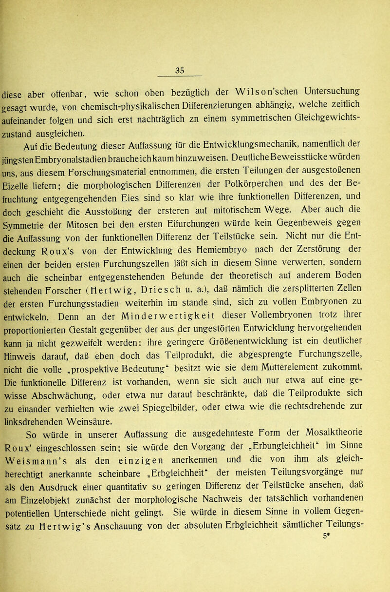 diese aber offenbar, wie schon oben bezüglich der Wilson’schen Untersuchung gesagt wurde, von chemisch-physikalischen Differenzierungen abhängig, welche zeitlich aufeinander folgen und sich erst nachträglich zn einem symmetrischen Gleichgewichts- zustand ausgleichen. Auf die Bedeutung dieser Auffassung für die Entwicklungsmechanik, namentlich der jüngsten Embryonalstadien brauche ich kaum hinzuweisen. Deutliche Beweisstücke würden uns, aus diesem Forschungsmaterial entnommen, die ersten Teilungen der ausgestoßenen Eizelle liefern; die morphologischen Differenzen der Polkörperchen und des der Be- fruchtung entgegengehenden Eies sind so klar wie ihre funktionellen Differenzen, und doch geschieht die Ausstoßung der ersteren auf mitotischem Wege. Aber auch die Symmetrie der Mitosen bei den ersten Eifurchungen würde kein Gegenbeweis gegen die Auffassung von der funktionellen Differenz der Teilstücke sein. Nicht nur die Ent- deckung Roux’s von der Entwicklung des Hemiembryo nach der Zerstörung der einen der beiden ersten Furchungszellen läßt sich in diesem Sinne verwerten, sondern auch die scheinbar entgegenstehenden Befunde der theoretisch auf anderem Boden stehenden Forscher (Hertwig, Driesch u. a.), daß nämlich die zersplitterten ZeUen der ersten Furchungsstadien weiterhin im stände sind, sich zu vollen Embryonen zu entwickeln. Denn an der Minderwertigkeit dieser Vollembryonen trotz ihrer proportionierten Gestalt gegenüber der aus der ungestörten Entwicklung hervorgehenden kann ja nicht gezweifelt werden; ihre geringere Größenentwicklung ist ein deutlicher Hinweis darauf, daß eben doch das Teilprodukt, die abgesprengte Furchungszelle, nicht die voUe „prospektive Bedeutung“ besitzt wie sie dem Mutterelement zukommt. Die funktionelle Differenz ist vorhanden, wenn sie sich auch nur etwa auf eine ge- wisse Abschwächung, oder etwa nur darauf beschränkte, daß die Teilprodukte sich zu einander verhielten wie zwei Spiegelbilder, oder etwa wie die rechtsdrehende zur linksdrehenden Weinsäure. So würde in unserer Auffassung die ausgedehnteste Form der Mosaiktheorie Roux’ eingeschlossen sein; sie würde den Vorgang der „Erbungleichheit im Sinne Weismann’s als den einzigen anerkennen und die von ihm als gleich- berechtigt anerkannte scheinbare „Erbgleichheit“ der meisten Teilungsvorgänge nur als den Ausdruck einer quantitativ so geringen Differenz der Teilstücke ansehen, daß am Einzelobjekt zunächst der morphologische Nachweis der tatsächlich vorhandenen potentiellen Unterschiede nicht gelingt. Sie würde in diesem Sinne in vollem Gegen- satz zu Hertwig’s Anschauung von der absoluten Erbgleichheit sämtlicher Teilungs- 5*