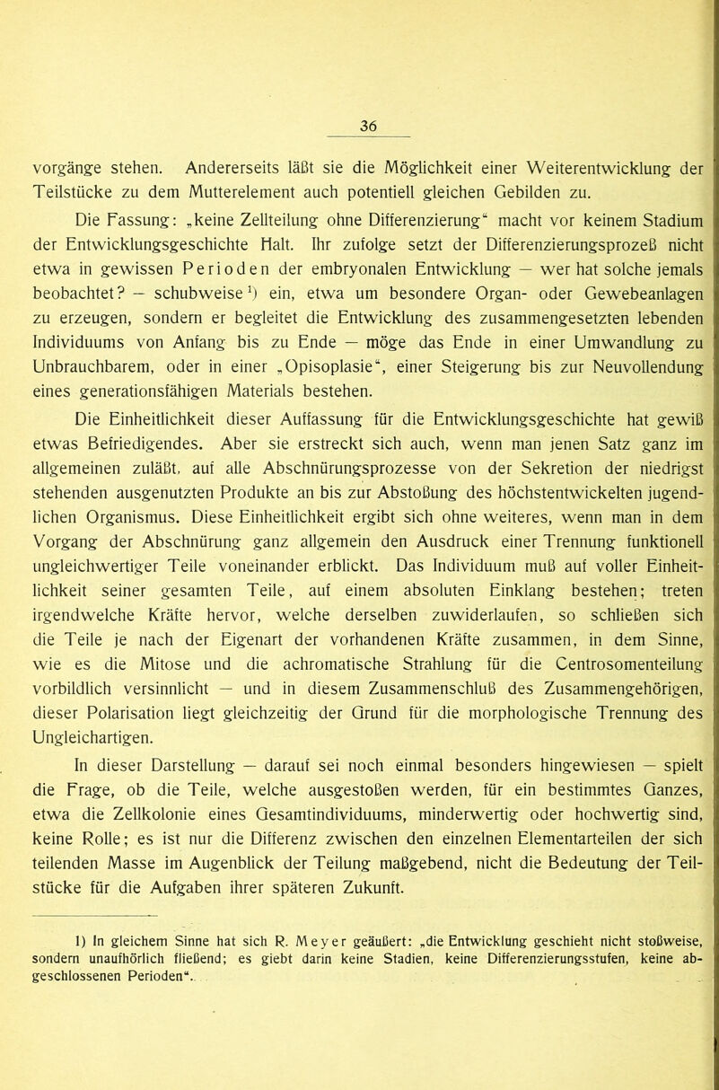 vorgäng-e stehen. Andererseits läßt sie die Möglichkeit einer Weiterentwicklung der Teilstücke zu dem Mutterelement auch potentiell gleichen Gebilden zu. Die Fassung: „keine Zellteilung ohne Differenzierung“ macht vor keinem Stadium der Entwicklungsgeschichte Halt. Ihr zufolge setzt der Differenzierungsprozeß nicht etwa in gewissen Perioden der embryonalen Entwicklung — wer hat solche jemals beobachtet ? — schubweise ein, etwa um besondere Organ- oder Gewebeanlagen zu erzeugen, sondern er begleitet die Entwicklung des zusammengesetzten lebenden Individuums von Anfang bis zu Ende — möge das Ende in einer Umwandlung zu Unbrauchbarem, oder in einer „Opisoplasie“, einer Steigerung bis zur Neuvoliendung eines generationsfähigen Materials bestehen. Die Einheitlichkeit dieser Auffassung für die Entwicklungsgeschichte hat gewiß etwas Befriedigendes. Aber sie erstreckt sich auch, wenn man jenen Satz ganz im allgemeinen zuläßt, auf alle Abschnürungsprozesse von der Sekretion der niedrigst stehenden ausgenutzten Produkte an bis zur Abstoßung des höchstentwickelten jugend- lichen Organismus. Diese Einheitlichkeit ergibt sich ohne weiteres, wenn man in dem Vorgang der Abschnürung ganz allgemein den Ausdruck einer Trennung funktionell ungleichwertiger Teile voneinander erblickt. Das Individuum muß auf voller Einheit- lichkeit seiner gesamten Teile, auf einem absoluten Einklang bestehen; treten irgendwelche Kräfte hervor, welche derselben zuwiderlaufen, so schließen sich die Teile je nach der Eigenart der vorhandenen Kräfte zusammen, in dem Sinne, wie es die Mitose und die achromatische Strahlung für die Centrosomenteilung vorbildlich versinnlicht — und in diesem Zusammenschluß des Zusammengehörigen, dieser Polarisation liegt gleichzeitig der Grund für die morphologische Trennung des Ungleichartigen. ln dieser Darstellung — darauf sei noch einmal besonders hingewiesen — spielt die Frage, ob die Teile, welche ausgestoßen werden, für ein bestimmtes Ganzes, etwa die Zellkolonie eines Gesamtindividuums, minderwertig oder hochwertig sind, keine Rolle; es ist nur die Differenz zwischen den einzelnen Elementarteilen der sich teilenden Masse im Augenblick der Teilung maßgebend, nicht die Bedeutung der Teil- stücke für die Aufgaben ihrer späteren Zukunft. 1) In gleichem Sinne hat sich R. Meyer geäußert: „die Entwicklung geschieht nicht stoßweise, sondern unaufhörlich fließend; es giebt darin keine Stadien, keine Differenzierungsstufen, keine ab- geschlossenen Perioden“.