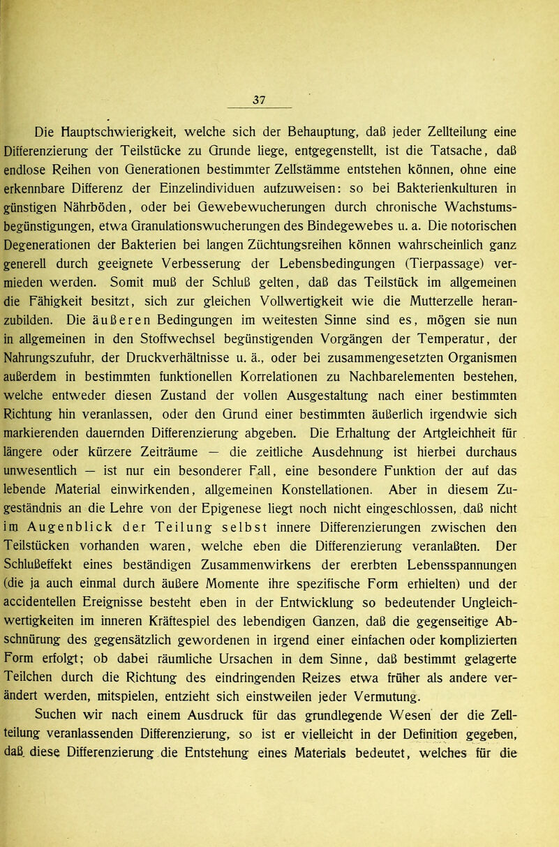 Die Hauptschwierigkeit, welche sich der Behauptung, daß jeder Zellteilung eine Differenzierung der Teilstücke zu Grunde liege, entgegenstellt, ist die Tatsache, daß endlose Reihen von Generationen bestimmter Zellstämme entstehen können, ohne eine erkennbare Differenz der Einzelindividuen aufzuweisen: so bei Bakterienkulturen in günstigen Nährböden, oder bei Gewebewucherungen durch chronische Wachstums- begünstigungen, etwa Granulationswucherungen des Bindegewebes u. a. Die notorischen Degenerationen der Bakterien bei langen Züchtungsreihen können wahrscheinlich ganz generell durch geeignete Verbesserung der Lebensbedingungen (Tierpassage) ver- mieden werden. Somit muß der Schluß gelten, daß das Teilstück im allgemeinen die Fähigkeit besitzt, sich zur gleichen Vollwertigkeit wie die Mutterzelle heran- zubilden. Die äußeren Bedingungen im weitesten Sinne sind es, mögen sie nun in allgemeinen in den Stoffwechsel begünstigenden Vorgängen der Temperatur, der Nahrungszufuhr, der Druckverhältnisse u. ä., oder bei zusammengesetzten Organismen außerdem in bestimmten funktionellen Korrelationen zu Nachbarelementen bestehen, welche entweder diesen Zustand der vollen Ausgestaltung nach einer bestimmten Richtung hin veranlassen, oder den Grund einer bestimmten äußerlich irgendwie sich markierenden dauernden Differenzierung abgeben. Die Erhaltung der Artgleichheit für längere oder kürzere Zeiträume — die zeitliche Ausdehnung ist hierbei durchaus unwesentlich — ist nur ein besonderer Fall, eine besondere Funktion der auf das lebende Material einwirkenden, allgemeinen Konstellationen. Aber in diesem Zu- geständnis an die Lehre von der Epigenese liegt noch nicht eingeschlossen, daß nicht im Augenblick der Teilung selbst innere Differenzierungen zwischen den Teilstücken vorhanden waren, welche eben die Differenzierung veranlaßten. Der Schlußeffekt eines beständigen Zusammenwirkens der ererbten Lebensspannungen (die ja auch einmal durch äußere Momente ihre spezifische Form erhielten) und der accidentellen Ereignisse besteht eben in der Entwicklung so bedeutender Ungleich- wertigkeiten im inneren Kräftespiel des lebendigen Ganzen, daß die gegenseitige Ab- schnürung des gegensätzlich gewordenen in irgend einer einfachen oder komplizierten Form erfolgt; ob dabei räumliche Ursachen in dem Sinne, daß bestimmt gelagerte Teilchen durch die Richtung des eindringenden Reizes etwa früher als andere ver- ändert werden, mitspielen, entzieht sich einstweilen jeder Vermutung. Suchen wir nach einem Ausdruck für das grundlegende Wesen der die Zell- teilung veranlassenden Differenzierung, so ist er vielleicht in der Definition gegeben, daß diese Differenzierung die Entstehung eines Materials bedeutet, welches für die