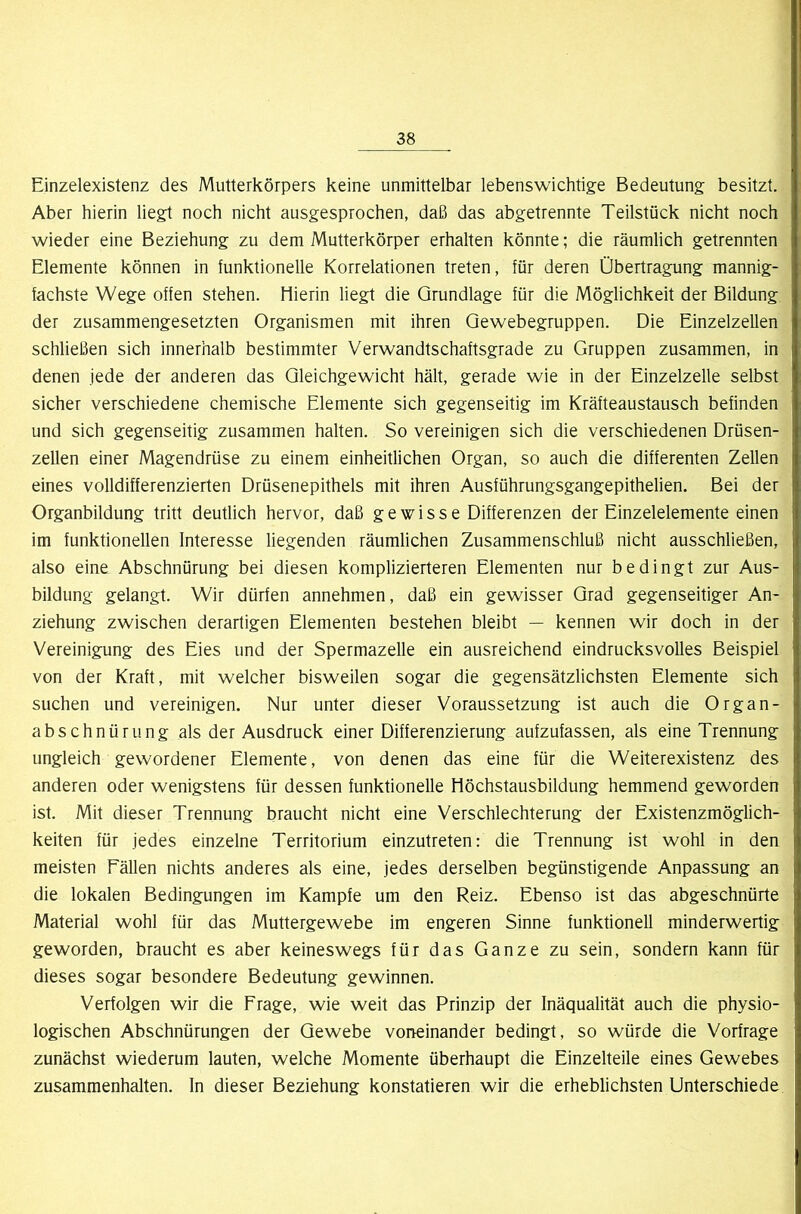 Einzelexistenz des Mutterkörpers keine unmittelbar lebenswichtige Bedeutung besitzt. Aber hierin liegt noch nicht ausgesprochen, daß das abgetrennte Teilstück nicht noch wieder eine Beziehung zu dem Mutterkörper erhalten könnte; die räumlich getrennten Elemente können in tunktionelle Korrelationen treten, für deren Übertragung mannig- fachste Wege offen stehen. Hierin liegt die Grundlage für die Möglichkeit der Bildung der zusammengesetzten Organismen mit ihren Qewebegruppen. Die Einzelzellen schließen sich innerhalb bestimmter Verwandtschaftsgrade zu Gruppen zusammen, in denen jede der anderen das Gleichgewicht hält, gerade wie in der Einzelzelle selbst sicher verschiedene chemische Elemente sich gegenseitig im Kräfteaustausch befinden und sich gegenseitig zusammen halten. So vereinigen sich die verschiedenen Drüsen- zeUen einer Magendrüse zu einem einheitlichen Organ, so auch die differenten Zellen eines volldifferenzierten Drüsenepithels mit ihren Ausführungsgangepithelien. Bei der Organbildung tritt deutlich hervor, daß ge wisse Differenzen der Einzelelemente einen im funktionellen Interesse liegenden räumlichen Zusammenschluß nicht ausschließen, also eine Abschnürung bei diesen komplizierteren Elementen nur bedingt zur Aus- bildung gelangt. Wir dürfen annehmen, daß ein gewisser Grad gegenseitiger An- ziehung zwischen derartigen Elementen bestehen bleibt — kennen wir doch in der Vereinigung des Eies und der Spermazelle ein ausreichend eindrucksvolles Beispiel von der Kraft, mit welcher bisweilen sogar die gegensätzlichsten Elemente sich suchen und vereinigen. Nur unter dieser Voraussetzung ist auch die Organ- abschnürung als der Ausdruck einer Differenzierung aufzufassen, als eine Trennung ungleich gewordener Elemente, von denen das eine für die Weiterexistenz des anderen oder wenigstens für dessen funktionelle Höchstausbildung hemmend geworden ist. Mit dieser Trennung braucht nicht eine Verschlechterung der Existenzmöglich- keiten für jedes einzelne Territorium einzutreten: die Trennung ist wohl in den meisten Fällen nichts anderes als eine, jedes derselben begünstigende Anpassung an die lokalen Bedingungen im Kampfe um den Reiz. Ebenso ist das abgeschnürte Material wohl für das Muttergewebe im engeren Sinne funktionell minderwertig geworden, braucht es aber keineswegs für das Ganze zu sein, sondern kann für dieses sogar besondere Bedeutung gewinnen. Verfolgen wir die Frage, wie weit das Prinzip der Inäqualität auch die physio- logischen Abschnürungen der Gewebe vorreinander bedingt, so würde die Vorfrage zunächst wiederum lauten, welche Momente überhaupt die Einzelteile eines Gewebes Zusammenhalten, ln dieser Beziehung konstatieren wir die erheblichsten Unterschiede