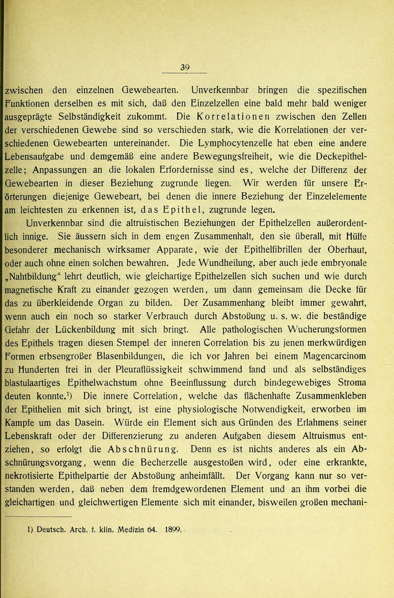 zwischen den einzelnen Qewebearten. Unverkennbar bringen die spezifischen Funktionen derselben es mit sich, daß den Einzelzellen eine bald mehr bald weniger ausgeprägte Selbständigkeit zukommt. Die Korrelationen zwischen den Zellen der verschiedenen Gewebe sind so verschieden stark, wie die Korrelationen der ver- schiedenen Gewebearten untereinander. Die Lymphocytenzelle hat eben eine andere Lebensaufgabe und demgemäß eine andere Bewegungsfreiheit, wie die Deckepithel- zelle; Anpassungen an die lokalen Erfordernisse sind es, welche der Differenz der Qewebearten in dieser Beziehung zugrunde liegen. Wir werden für unsere Er- örterungen diejenige Qewebeart, bei denen die innere Beziehung der Einzelelemente am leichtesten zu erkennen ist, das Epithel, zugrunde legen. Unverkennbar sind die altruistischen Beziehungen der Epithelzellen außerordent- lich innige. Sie äussern sich in dem engen Zusammenhalt, den sie überall, mit Hülfe besonderer mechanisch wirksamer Apparate, wie der Epithelfibrillen der Oberhaut, oder auch ohne einen solchen bewahren. Jede Wundheilung, aber auch jede embryonale ,Nahtbildung“ lehrt deutlich, wie gleichartige Epithelzellen sich suchen und wie durch magnetische Kraft zu einander gezogen werden, um dann gemeinsam die Decke für das zu überkleidende Organ zu bilden. Der Zusammenhang bleibt immer gewahrt, wenn auch ein noch so starker Verbrauch durch Abstoßung u. s. w. die beständige Gefahr der Lückenbildung mit sich bringt. Alle pathologischen Wucherungsformen des Epithels tragen diesen Stempel der inneren Correlation bis zu jenen merkwürdigen Formen erbsengroßer Blasenbildungen, die ich vor Jahren bei einem Magencarcinom zu Hunderten frei in der Pleuraflüssigkeit schwimmend fand und als selbständiges biastulaartiges Epithelwachstum ohne Beeinflussung durch bindegewebiges Stroma deuten konnte.’) Die innere Correlation, welche das flächenhafte Zusammenkleben der Epithelien mit sich bringt ist eine physiologische Notwendigkeit, erworben im Kampfe um das Dasein. Würde ein Element sich aus Gründen des Erlahmens seiner Lebenskraft oder der Differenzierung zu anderen Aufgaben diesem Altruismus ent- ziehen, so erfolgt die Abschnürung. Denn es ist nichts anderes als ein Ab- schnürungsvorgang, wenn die Becherzelle ausgestoßen wird, oder eine erkrankte, nekrotisierte Epithelpartie der Abstoßung anheimfällt. Der Vorgang kann nur so ver- standen werden, daß neben dem fremdgewordenen Element und an ihm vorbei die gleichartigen und gleichwertigen Elemente sich mit einander, bisweilen großen mechani- 1) Deutsch. Arch. f. klin. Medizin 64. 1899.