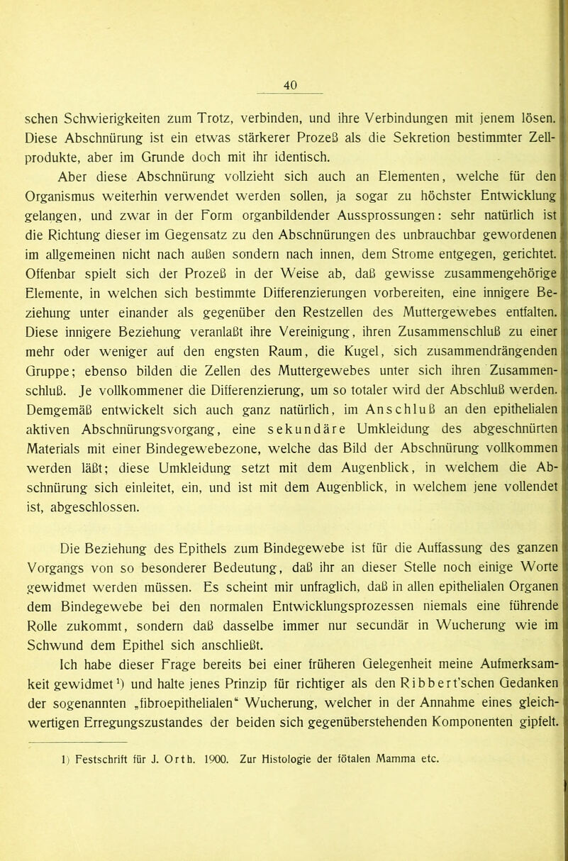 sehen Schwierigkeiten zum Trotz, verbinden, und ihre Verbindungen mit jenem lösen. Diese Abschnürung ist ein etwas stärkerer Prozeß als die Sekretion bestimmter Zell- produkte, aber im Grunde doch mit ihr identisch. Aber diese Abschnürung vollzieht sich auch an Elementen, welche für den Organismus weiterhin verwendet werden sollen, ja sogar zu höchster Entwicklung gelangen, und zwar in der Form organbildender Aussprossungen: sehr natürlich ist die Richtung dieser im Gegensatz zu den Abschnürungen des unbrauchbar gewordenen im allgemeinen nicht nach außen sondern nach innen, dem Strome entgegen, gerichtet. Offenbar spielt sich der Prozeß in der Weise ab, daß gewisse zusammengehörige Elemente, in welchen sich bestimmte Differenzierungen vorbereiten, eine innigere Be- ziehung unter einander als gegenüber den Restzellen des Muttergewebes entfalten. Diese innigere Beziehung veranlaßt ihre Vereinigung, ihren Zusammenschluß zu einer mehr oder weniger auf den engsten Raum, die Kugel, sich zusammendrängenden Gruppe; ebenso bilden die Zellen des Muttergewebes unter sich ihren Zusammen- schluß. Je vollkommener die Differenzierung, um so totaler wird der Abschluß werden. Demgemäß entwickelt sich auch ganz natürlich, im Anschluß an den epithelialen aktiven Abschnürungsvorgang, eine sekundäre Umkleidung des abgeschnürten Materials mit einer Bindegewebezone, welche das Bild der Abschnürung vollkommen werden läßt; diese Umkleidung setzt mit dem Augenblick, in welchem die Ab- schnürung sich einleitet, ein, und ist mit dem Augenblick, in welchem jene vollendet ist, abgeschlossen. Die Beziehung des Epithels zum Bindegewebe ist für die Auffassung des ganzen Vorgangs von so besonderer Bedeutung, daß ihr an dieser Stelle noch einige Worte gewidmet werden müssen. Es scheint mir unfraglich, daß in allen epithelialen Organen dem Bindegewebe bei den normalen Entwicklungsprozessen niemals eine führende Rolle zukommt, sondern daß dasselbe immer nur secundär in Wucherung wie im Schwund dem Epithel sich anschließt. Ich habe dieser Frage bereits bei einer früheren Gelegenheit meine Aufmerksam- keit gewidmet und halte jenes Prinzip für richtiger als den Ribbert’schen Gedanken der sogenannten Gibroepithelialen“ Wucherung, welcher in der Annahme eines gleich- wertigen Erregungszustandes der beiden sich gegenüberstehenden Komponenten gipfelt. 1) Festschrift für J. Orth. 1900. Zur Histologie der fötalen Mamma etc.