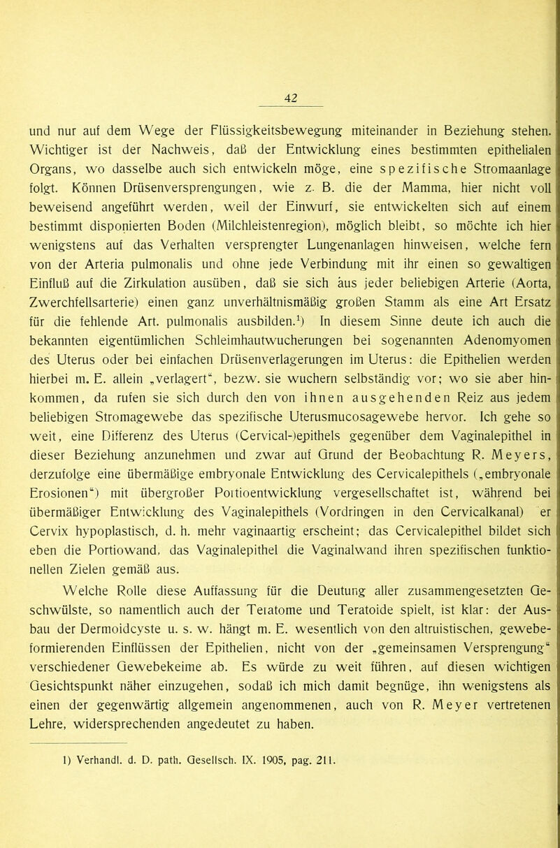 und nur auf dem Wege der Flüssigkeitsbewegung miteinander in Beziehung stehen. Wichtiger ist der Nachweis, daß der Entwicklung eines bestimmten epithelialen Organs, wo dasselbe auch sich entwickeln möge, eine spezifische Stromaanlage folgt. Können Drüsenversprengungen, wie z. B. die der Mamma, hier nicht voll beweisend angeführt werden, weil der Einwurf, sie entwickelten sich auf einem bestimmt disponierten Boden (Milchleistenregion), möglich bleibt, so möchte ich hier wenigstens auf das Verhalten versprengter Lungenanlagen hinweisen, welche fern von der Arteria pulmonalis und ohne jede Verbindung mit ihr einen so gewaltigen Einfluß auf die Zirkulation ausüben, daß sie sich aus jeder beliebigen Arterie (Aorta, Zwerchfellsarterie) einen ganz unverhältnismäßig großen Stamm als eine Art Ersatz für die fehlende Art. pulmonalis ausbilden.^) In diesem Sinne deute ich auch die bekannten eigentümlichen Schleimhautwucherungen bei sogenannten Adenomyomen des Uterus oder bei einfachen Drüsenverlagerungen im Uterus; die Epithelien werden hierbei m. E. allein ,verlagert“, bezw. sie wuchern selbständig vor; wo sie aber hin- kommen, da rufen sie sich durch den von ihnen ausgehenden Reiz aus jedem beliebigen Stromagewebe das spezifische Uterusmucosagewebe hervor. Ich gehe so weit, eine Differenz des Uterus (Cervical-)ej)ithels gegenüber dem Vaginalepithel in dieser Beziehung anzunehmen und zwar auf Grund der Beobachtung R. Meyers, derzufolge eine übermäßige embryonale Entwicklung des Cervicalepithels (,embryonale Erosionen“) mit übergroßer Poitioentwicklung vergesellschaftet ist, während bei übermäßiger Entwicklung des Vaginalepithels (Vordringen in den Cervicalkanal) er Cervix hypoplastisch, d. h. mehr vaginaartig erscheint; das Cervicalepithel bildet sich eben die Portiowand, das Vaginalepithel die Vaginalwand ihren spezifischen funktio- neilen Zielen gemäß aus. Welche Rolle diese Auffassung für die Deutung aller zusammengesetzten Ge- schwülste, so namentlich auch der Teratome und Teratoide spielt, ist klar: der Aus- bau der Dermoidcyste u. s. w. hängt m. E. wesentlich von den altruistischen, gewebe- formierenden Einflüssen der Epithelien, nicht von der „gemeinsamen Versprengung“ verschiedener Gewebekeime ab. Es würde zu weit führen, auf diesen wichtigen Gesichtspunkt näher einzugehen, sodaß ich mich damit begnüge, ihn wenigstens als einen der gegenwärtig allgemein angenommenen, auch von R. Meyer vertretenen Lehre, widersprechenden angedeutet zu haben. 1) Verhandl. d. D. path. Qesellsch. IX. 1905, pag. 211.