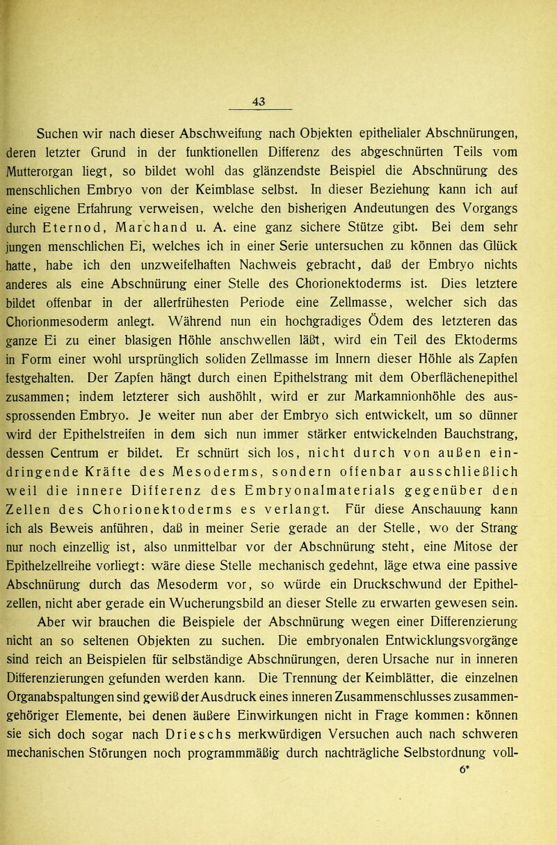 Suchen wir nach dieser Abschweifung nach Objekten epithelialer Abschnürungen, deren letzter Grund in der funktionellen Differenz des abgeschnürten Teils vom Mutterorgan liegt, so bildet wohl das glänzendste Beispiel die Abschnürung des menschlichen Embryo von der Keimblase selbst. In dieser Beziehung kann ich auf eine eigene Erfahrung verweisen, welche den bisherigen Andeutungen des Vorgangs durch Eternod, Marchand u. A. eine ganz sichere Stütze gibt. Bei dem sehr jungen menschlichen Ei, welches ich in einer Serie untersuchen zu können das Glück hatte, habe ich den unzweifelhaften Nachweis gebracht, daß der Embryo nichts anderes als eine Abschnürung einer Stelle des Chorionektoderms ist. Dies letztere bildet offenbar in der allerfrühesten Periode eine Zellmasse, welcher sich das Chorionmesoderm anlegt. Während nun ein hochgradiges Ödem des letzteren das ganze Ei zu einer blasigen Höhle anschwellen läßt, wird ein Teil des Ektoderms in Form einer wohl ursprünglich soliden Zellmasse im Innern dieser Höhle als Zapfen festgehalten. Der Zapfen hängt durch einen Epithelstrang mit dem Oberflächenepithel zusammen; indem letzterer sich aushöhlt, wird er zur Markamnionhöhle des aus- sprossenden Embryo. Je weiter nun aber der Embryo sich entwickelt, um so dünner wird der Epithelstreifen in dem sich nun immer stärker entwickelnden Bauchstrang, dessen Centrum er bildet. Er schnürt sich los, nicht durch von außen ein- dringende Kräfte des Mesoderms, sondern offenbar ausschließlich weil die innere Differenz des Embryonalmaterials gegenüber den Zellen des Chorionektoderms es verlangt. Für diese Anschauung kann ich als Beweis anführen, daß in meiner Serie gerade an der Stelle, wo der Strang nur noch einzellig ist, also unmittelbar vor der Abschnürung steht, eine Mitose der Epithelzellreihe vorliegt: wäre diese Stelle mechanisch gedehnt, läge etwa eine passive Abschnürung durch das Mesoderm vor, so würde ein Druckschwund der Epithel- zellen, nicht aber gerade ein Wucherungsbild an dieser Stelle zu erwarten gewesen sein. Aber wir brauchen die Beispiele der Abschnürung wegen einer Differenzierung nicht an so seltenen Objekten zu suchen. Die embryonalen Entwicklungsvorgänge sind reich an Beispielen für selbständige Abschnürungen, deren Ursache nur in inneren Differenzierungen gefunden werden kann. Die Trennung der Keimblätter, die einzelnen Organabspaltungen sind gewiß der Ausdruck eines inneren Zusammenschlusses zusammen- gehöriger Elemente, bei denen äußere Einwirkungen nicht in Frage kommen: können sie sich doch sogar nach Drieschs merkwürdigen Versuchen auch nach schweren mechanischen Störungen noch programmmäßig durch nachträgliche Selbstordnung Voll- öl