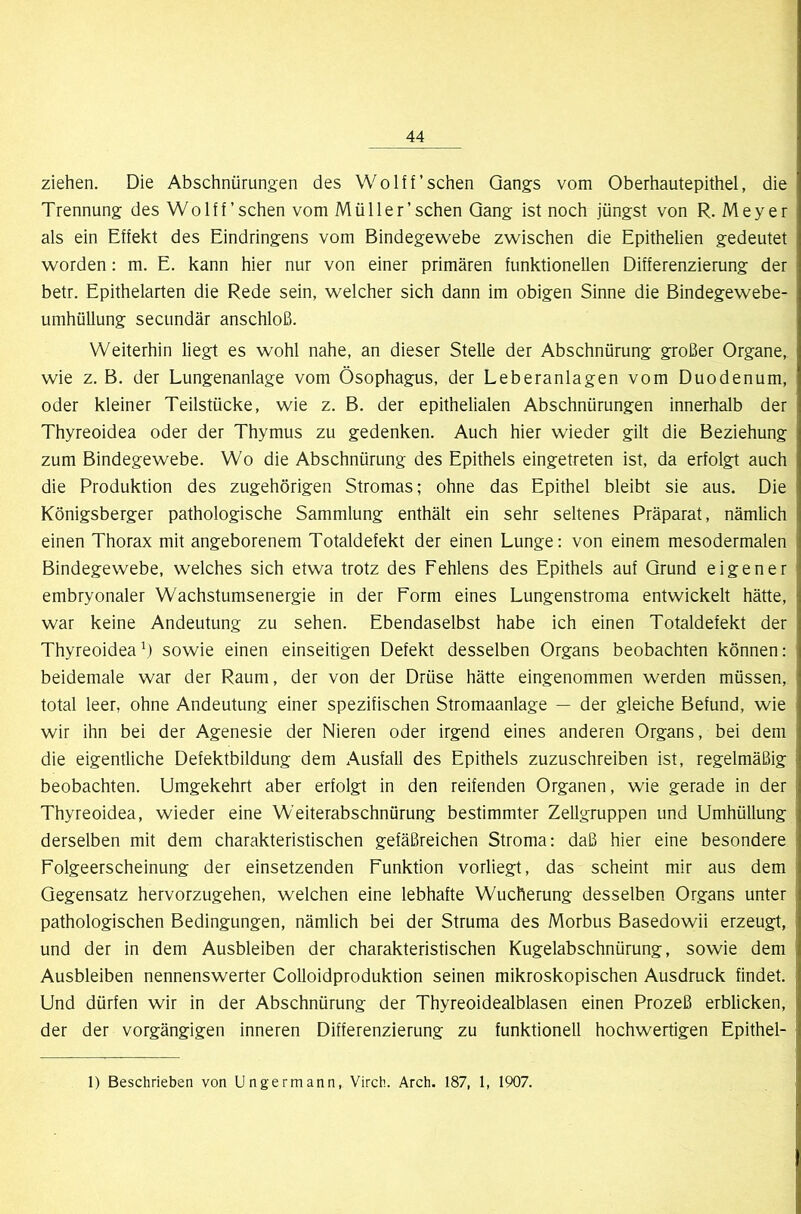 ziehen. Die Abschnürungen des WoIff’sehen Gangs vom Oberhautepithel, die Trennung des Wo Iff'sehen vom Müller’sehen Gang ist noch jüngst von R. Meyer als ein Effekt des Eindringens vom Bindegewebe zwischen die Epithelien gedeutet worden: m. E. kann hier nur von einer primären funktionellen Differenzierung der betr. Epithelarten die Rede sein, welcher sich dann im obigen Sinne die Bindegewebe- umhüllung secundär anschloß. Weiterhin liegt es wohl nahe, an dieser Stelle der Abschnürung großer Organe, wie z. B. der Lungenanlage vom Ösophagus, der Leberanlagen vom Duodenum, oder kleiner Teilstücke, wie z. B. der epithelialen Abschnürungen innerhalb der Thyreoidea oder der Thymus zu gedenken. Auch hier wieder gilt die Beziehung zum Bindegewebe. Wo die Abschnürung des Epithels eingetreten ist, da erfolgt auch die Produktion des zugehörigen Stromas; ohne das Epithel bleibt sie aus. Die Königsberger pathologische Sammlung enthält ein sehr seltenes Präparat, nämlich einen Thorax mit angeborenem Totaldefekt der einen Lunge: von einem mesodermalen Bindegewebe, welches sich etwa trotz des Fehlens des Epithels auf Grund eigener embryonaler Wachstumsenergie in der Form eines Lungenstroma entwickelt hätte, war keine Andeutung zu sehen. Ebendaselbst habe ich einen Totaldefekt der Thyreoidea^) sowie einen einseitigen Defekt desselben Organs beobachten können: beidemale war der Raum, der von der Drüse hätte eingenommen werden müssen, total leer, ohne Andeutung einer spezifischen Stromaanlage — der gleiche Befund, wie wir ihn bei der Agenesie der Nieren oder irgend eines anderen Organs, bei dem die eigentliche Defektbildung dem Ausfall des Epithels zuzuschreiben ist, regelmäßig beobachten. Umgekehrt aber erfolgt in den reifenden Organen, wie gerade in der Thyreoidea, wieder eine Weiterabschnürung bestimmter Zellgruppen und Umhüllung derselben mit dem charakteristischen gefäßreichen Stroma: daß hier eine besondere Folgeerscheinung der einsetzenden Funktion vorliegt, das scheint mir aus dem Gegensatz hervorzugehen, welchen eine lebhafte Wucherung desselben Organs unter pathologischen Bedingungen, nämlich bei der Struma des Morbus Basedowii erzeugt, und der in dem Ausbleiben der charakteristischen Kugelabschnürung, sowie dem Ausbleiben nennenswerter Colloidproduktion seinen mikroskopischen Ausdruck findet. Und dürfen wir in der Abschnürung der Thyreoidealblasen einen Prozeß erblicken, der der vorgängigen inneren Differenzierung zu funktionell hochwertigen Epithel- 1) Beschrieben von Ungermann, Virch. Arch. 187, I, 1907.