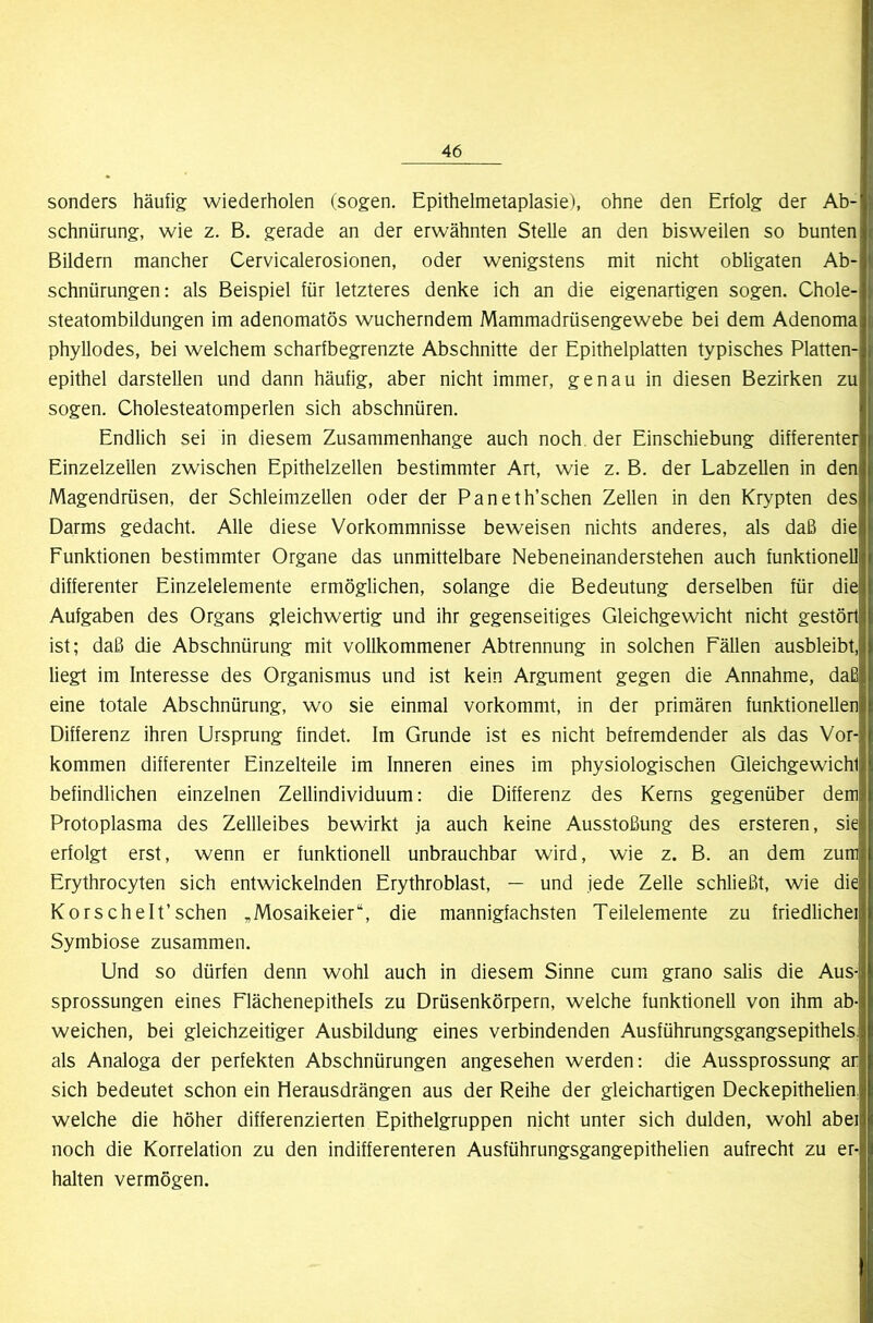 sonders häufig wiederholen (sogen. Epithelmetaplasie), ohne den Erfolg der Ab- schnürung, wie z. B. gerade an der erwähnten Stelle an den bisweilen so bunten Bildern mancher Cervicalerosionen, oder wenigstens mit nicht obligaten Ab- schnürungen: als Beispiel für letzteres denke ich an die eigenartigen sogen. Chole- steatombildungen im adenomatös wucherndem Mammadrüsengewebe bei dem Adenoma phyllodes, bei welchem scharfbegrenzte Abschnitte der Epithelplatten typisches Platten- epithel darstellen und dann häufig, aber nicht immer, genau in diesen Bezirken zu sogen. Cholesteatomperlen sich abschnüren. Endlich sei in diesem Zusammenhänge auch noch, der Einschiebung differenter Einzelzellen zwischen Epithelzellen bestimmter Art, wie z. B. der Labzellen in den Magendrüsen, der Schleimzellen oder der Paneth’schen Zellen in den Krypten des Darms gedacht. Alle diese Vorkommnisse beweisen nichts anderes, als daß die Funktionen bestimmter Organe das unmittelbare Nebeneinanderstehen auch funktionell differenter Einzelelemente ermöglichen, solange die Bedeutung derselben für die Aufgaben des Organs gleichwertig und ihr gegenseitiges Gleichgewicht nicht gestört ist; daß die Abschnürung mit vollkommener Abtrennung in solchen Fällen ausbleibt, liegt im Interesse des Organismus und ist kein Argument gegen die Annahme, daß eine totale Abschnürung, wo sie einmal vorkommt, in der primären funktionellen Differenz ihren Ursprung findet. Im Grunde ist es nicht befremdender als das Vor- kommen differenter Einzelteile im Inneren eines im physiologischen Gleichgewicht befindlichen einzelnen Zellindividuum: die Differenz des Kerns gegenüber dem Protoplasma des Zellleibes bewirkt ja auch keine Ausstoßung des ersteren, sie erfolgt erst, wenn er funktionell unbrauchbar wird, wie z. B. an dem zum Erythrocyten sich entwickelnden Erythroblast, — und jede Zelle schließt, wie die Korschelt’schen ,Mosaikeier“, die mannigfachsten Teilelemente zu friedlichei Symbiose zusammen. Und so dürfen denn wohl auch in diesem Sinne cum grano salis die Aus- sprossungen eines Flächenepithels zu Drüsenkörpern, welche funktionell von ihm ab- weichen, bei gleichzeitiger Ausbildung eines verbindenden Ausführungsgangsepithels, als Analoga der perfekten Abschnürungen angesehen werden: die Aussprossung ar sich bedeutet schon ein Herausdrängen aus der Reihe der gleichartigen Deckepithelien, welche die höher differenzierten Epithelgruppen nicht unter sich dulden, wohl abei noch die Korrelation zu den indifferenteren Ausführungsgangepithelien aufrecht zu er- halten vermögen.