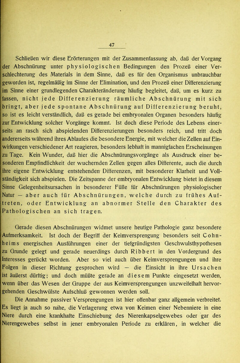 Schließen wir diese Erörterungen mit der Zusammenfassung ab, daß der Vorgang der Abschnürung unter physiologischen Bedingungen den Prozeß einer Ver- schlechterung des Materials in dem Sinne, daß es für den Organismus unbrauchbar geworden ist, regelmäßig im Sinne der Elimination, und den Prozeß einer Differenzierung im Sinne einer grundlegenden Charakteränderung häufig begleitet, daß, um es kurz zu fassen, nicht jede Differenzierung räumliche Abschnürung mit sich bringt, aber jede spontane Abschnürung auf Differenzierung beruht, so ist es leicht verständlich, daß es gerade bei embryonalen Organen besonders häufig zur Entwicklung solcher Vorgänge kommt. Ist doch diese Periode des Lebens einer- seits an rasch sich abspielenden Differenzierungen besonders reich, und tritt doch andererseits während ihres Ablaufes die besondere Energie, mit welcher die Zellen auf Ein- wirkungen verschiedener Art reagieren, besonders lebhaft in mannigfachen Erscheinungen zu Tage. Kein Wunder, daß hier die Abschnürungsvorgänge als Ausdruck einer be- sonderen Empfindlichkeit der wuchernden Zellen gegen alles Differente, auch die durch ihre eigene Entwicklung entstehenden Differenzen, mit besonderer Klarheit und Voll- ständigkeit sich abspielen. Die Zeitspanne der embryonalen Entwicklung bietet in diesem Sinne Gelegenheitsursachen in besonderer Fülle für Abschnürungen physiologischer Natur — aber auch für Abschnürungen, welche durch zu frühes Auf- treten, oder Entwicklung an abnormer Stelle den Charakter des Pathologischen an sich tragen. Gerade diesen Abschnürungen widmet unsere heutige Pathologie ganz besondere Aufmerksamkeit. Ist doch der Begriff der Keimversprengung besonders seit Cohn- heims energischen Ausführungen einer der tiefgründigsten Qeschwulsthypothesen zu Grunde gelegt und gerade neuerdings durch Ribbert in den Vordergrund des Interesses gerückt worden. Aber so viel auch über Keimversprengungen und ihre Folgen in dieser Richtung gesprochen wird — die Einsicht in ihre Ursachen ist äußerst dürftig; und doch müßte gerade an diesem Punkte eingesetzt werden, wenn über das Wesen der Gruppe der aus Keimversprengungen unzweifelhaft hervor- gehenden Geschwülste Aufschluß gewonnen werden soll. Die Annahme passiver Versprengungen ist hier offenbar ganz allgemein verbreitet. Es liegt ja auch so nähe, die Verlagerung etwa von Keimen einer Nebenniere in eine Niere durch eine krankhafte Einschiebung des Nierenkapselgewebes oder gar des Nierengewebes selbst in jener embryonalen Periode zu erklären, in welcher die