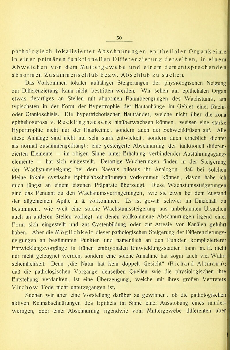 pathologisch lokalisierter Abschnürungen epithelialer Organkeime in einer primären funktionellen Differenzierung derselben, in einem Abweichen von dem Muttergewebe und einem dementsprechenden abnormen Zusammenschluß bezw. Abschluß zu suchen. Das Vorkommen lokaler auffälliger Steigerungen der physiologischen Neigung zur Differenzierung kann nicht bestritten werden. Wir sehen am epithelialen Organ etwas derartiges an Stellen mit abnormen Raumbeengungen des Wachstums, am typischsten in der Form der Hypertrophie der Hautanhänge im Gebiet einer Rachi- oder Cranioschisis. Die hypertrichotischen Hautränder, welche nicht über die zona epithelioserosa v. Recklinghausens hinüberwachsen können, weisen eine starke Hypertrophie nicht nur der Haarkeime, sondern auch der Schweißdrüsen auf. Alle diese Anhänge sind nicht nur sehr stark entwickelt, sondern auch erheblich dichter als normal zusammengedrängt; eine gesteigerte Abschnürung der funktionell differen- zierten Elemente — im obigen Sinne unter Erhaltung verbindender Ausführungsgang- elemente — hat sich eingestellt. Derartige Wucherungen finden in der Steigerung der Wachstumsneigung bei dem Naevus pilosus ihr Analogon: daß bei solchen kleine lokale cystische Epithelabschnürungen Vorkommen können, davon habe ich mich jüngst an einem eigenen Präparate überzeugt. Diese Wachstumssteigerungen sind das Pendant zu den Wachstumsverringerungen, wie sie etwa bei dem Zustand der allgemeinen Apilie u. ä. Vorkommen. Es ist gewiß schwer im Einzelfall zu bestimmen, wie weit eine solche Wachstumssteigerung aus unbekannten Ursachen auch an anderen Stellen vorliegt, an denen vollkommene Abschnürungen irgend einer Form sich eingestellt und zur Cystenbildung oder zur Atresie von Kanälen geführt haben. Aber die M ö g 1 i c h k e i t dieser pathologischen Steigerung der Differenzierungs- neigungen an bestimmten Punkten und namentlich an den Punkten komplizierterer Entwicklungsvorgänge in frühen embryonalen Entwicklungsstadien kann m. E. nicht nur nicht geleugnet w erden, sondern eine solche Annahme hat sogar auch viel Wahr- scheinlichkeit. Denn „die Natur hat kein doppelt Gesicht“ (Richard Altmann); daß die pathologischen Vorgänge denselben Quellen wie die physiologischen ihre Entstehung verdanken, ist eine Überzeugung, welche mit ihres großen Vertreters Virchow Tode nicht untergegangen ist. Suchen wir aber eine Vorstellung darüber zu gewinnen, ob die pathologischen aktiven Keimabschnürungen des Epithels im Sinne einer Ausstoßung eines minder- wertigen, oder einer Abschnürung irgendwie vom Muttergewebe differenten aber