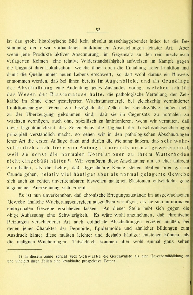 ist das grobe histologische Bild kein absolut ausschlaggebender Index für die Be- stimmung der etwa vorhandenen funktionellen Abweichungen feinster Art. Aber wenn jene Produkte aktiver Abschnürung, im Gegensatz zu den rein mechanisch verlagerten Keimen, eine relative Widerstandsfähigkeit aufweisen im Kampfe gegen die Ungunst ihrer Lokalisation, welche ihnen doch die Entfaltung freier Funktion und damit die Quelle immer neuen Lebens erschwert, so darf wohl daraus ein Hinweis entnommen werden, daß bei ihnen bereits im Augenblicke und als Grundlage der Abschnürung eine Andeutung jenes Zustandes vorlag, welchen ich für das Wesen der Blastomatose halte: die pathologische Verteilung der Zell- kräfte im Sinne einer gesteigerten Wachstumsenergie bei gleichzeitig verminderter Funktionsenergie. Wenn wir bezüglich der Zellen der Geschwülste immer mehr zu der Überzeugung gekommen sind, daß sie im Gegensatz zu normalen zu wachsen vermögen, auch ohne spezifisch zu funktionieren, wenn wir vermuten, daß diese Eigentümlichkeit des Zellenlebens die Eigenart der Geschwulstwucherungen prinzipiell verständlich macht, so sehen wir in den pathologischen Abschnürungen jener Art die ersten Anfänge dazu und dürfen die Meinung äußern, daß sehr wahr- scheinlich auch diese von Anfang an niemals normal gewesen sind, weil sie sonst die normalen Korrelationen zu ihrem Mutterboden nicht eingebüßt hätten.^) Wir vermögen diese Anschauung um so eher aufrecht zu erhalten, als die Lehre, daß abgeschnürte Keime stehen bleiben oder gar zu Grunde gehen, relativ viel häufiger aber als normal gelagerte Gewebe sich auch zu echten unverkennbaren bisweilen malignen Blastomen entwickeln, ganz allgemeiner Anerkennung sich erfreut. Es ist nun unverkennbar, daß chronische Erregungszustände im ausgewachsenen Gewebe ähnliche Wucherungsenergieen auszulösen vermögen, als sie sich im normalen embryonalen Gewebe erschließen lassen. An dieser Stelle hebt sich gegen die obige Auffassung eine Schwierigkeit. Es wäre wohl anzunehmen, daß chronische Reizungen verschiedener Art auch epitheliale Abschnürungen erzielen müßten, bei denen jener Charakter der Dermoide, Epidermoide und ähnlicher Bildungen zum Ausdruck käme; diese müßten leichter und deshalb häufiger entstehen können, als die malignen Wucherungen. Tatsächlich kommen aber wohl einmal ganz selten 1) In diesem Sinne spricht auch Schwalbe die Geschwülste als eine Qewebemißbildung an und vindicirt ihren Zellen eine krankhafte prospektive Potenz.