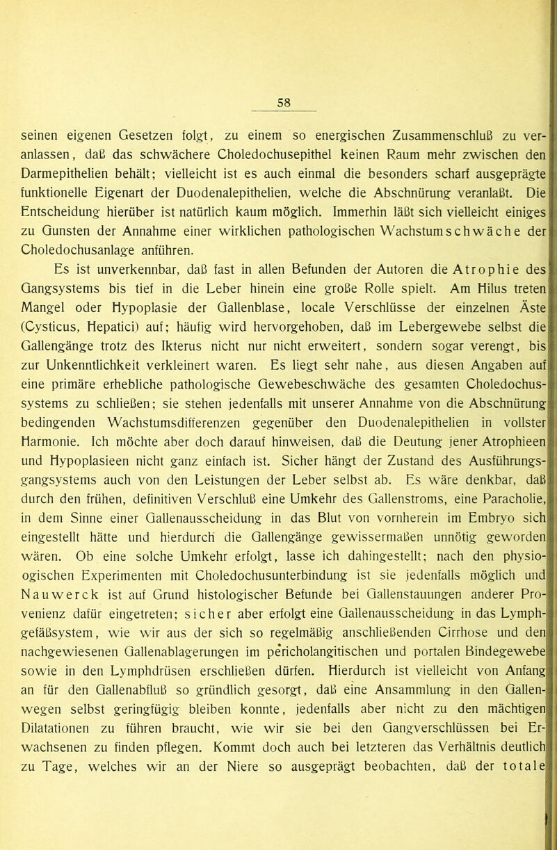 seinen eigenen Gesetzen folgt, zu einem so energischen Zusammenschluß zu ver- anlassen, daß das schwächere Choledochusepithel keinen Raum mehr zwischen den Darmepithelien behält; vielleicht ist es auch einmal die besonders scharf ausgeprägte funktionelle Eigenart der Duodenalepithelien, welche die Abschnürung veranlaßt. Die Entscheidung hierüber ist natürlich kaum möglich. Immerhin läßt sich vielleicht einiges zu Gunsten der Annahme einer wirklichen pathologischen Wachstum schwäch e der Choledochusanlage anführen. Es ist unverkennbar, daß fast in allen Befunden der Autoren die Atrophie des Qangsystems bis tief in die Leber hinein eine große Rolle spielt. Am Hilus treten Mangel oder Hypoplasie der Gallenblase, locale Verschlüsse der einzelnen Äste (Cysticus, Hepatici) auf; häufig wird hervorgehoben, daß im Lebergewebe selbst die Gallengänge trotz des Ikterus nicht nur nicht erweitert, sondern sogar verengt, bis zur Unkenntlichkeit verkleinert waren. Es liegt sehr nahe, aus diesen Angaben auf eine primäre erhebliche pathologische Gewebeschwäche des gesamten Choledochus- systems zu schließen; sie stehen jedenfalls mit unserer Annahme von die Abschnürung bedingenden Wachstumsdifferenzen gegenüber den Duodenalepithelien in vollster Harmonie. Ich möchte aber doch darauf hinweisen, daß die Deutung jener Atrophieen und Hypoplasieen nicht ganz einfach ist. Sicher hängt der Zustand des Ausführungs- gangsystems auch von den Leistungen der Leber selbst ab. Es wäre denkbar, daß durch den frühen, definitiven Verschluß eine Umkehr des Gallenstroms, eine Paracholie, in dem Sinne einer Gallenausscheidung in das Blut von vornherein im Embryo sich eingestellt hätte und hierdurch die Gallengänge gewissermaßen unnötig geworden wären. Ob eine solche Umkehr erfolgt, lasse ich dahingestellt; nach den physio- ogischen Experimenten mit Choledochusunterbindung ist sie jedenfalls möglich und Nauwerck ist auf Grund histologischer Befunde bei Gallenstauungen anderer Pro- venienz dafür eingetreten; sicher aber erfolgt eine Gallenausscheidung in das Lymph- gefäßsystem, wie wir aus der sich so regelmäßig anschließenden Cirrhose und den nachgewiesenen Gallenablagerungen im pe'richolangitischen und portalen Bindegewebe sowie in den Lymphdrüsen erschließen dürfen. Hierdurch ist vielleicht von Anfangj an für den Gallenabfluß so gründlich gesorgt, daß eine Ansammlung in den Gallen- wegen selbst geringfügig bleiben konnte, jedenfalls aber nicht zu den mächtigen Dilatationen zu führen braucht, wie wir sie bei den Gangverschlüssen bei Er- wachsenen zu finden pflegen. Kommt doch auch bei letzteren das Verhältnis deutlich zu Tage, welches wir an der Niere so ausgeprägt beobachten, daß der totale