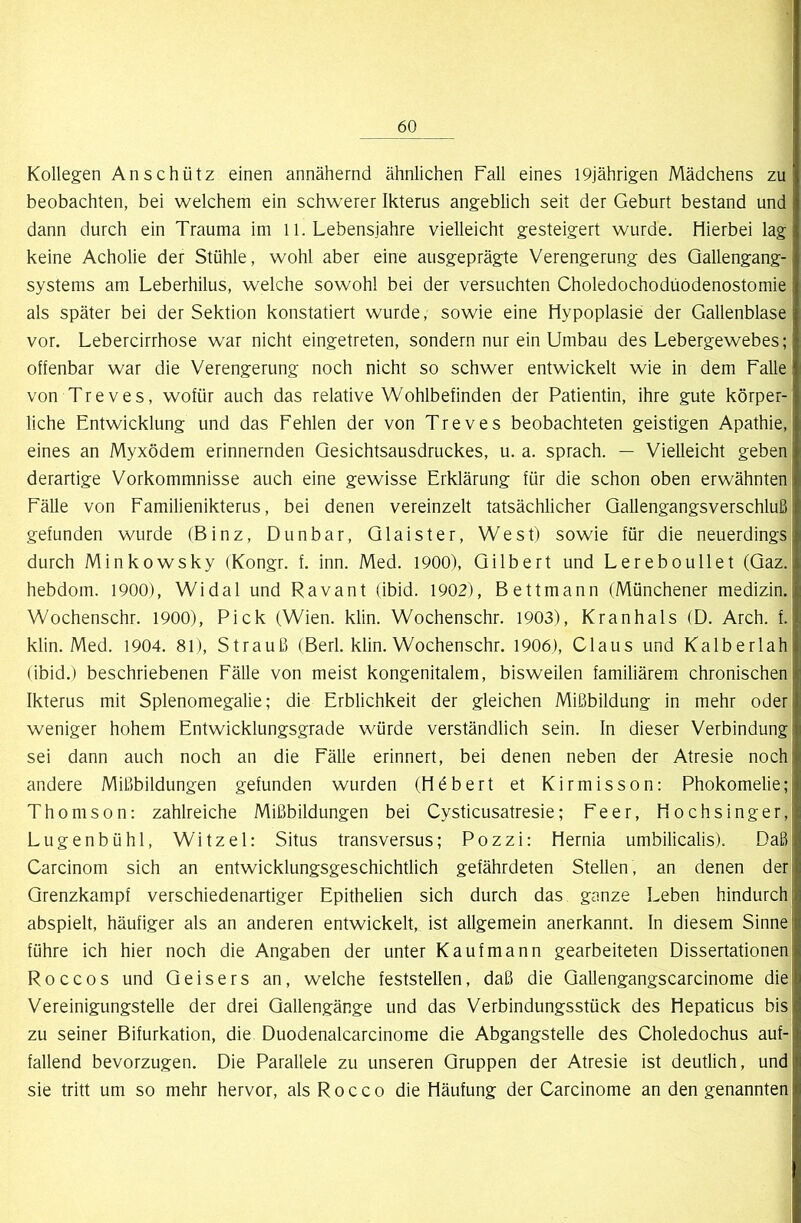 Kollegen An schütz einen annähernd ähnlichen Fall eines 19jährigen Mädchens zu beobachten, bei welchem ein schwerer Ikterus angeblich seit der Geburt bestand und dann durch ein Trauma im 11. Lebensjahre vielleicht gesteigert wurde. Hierbei lag keine Acholie der Stühle, wohl aber eine ausgeprägte Verengerung des Qallengang- systems am Leberhilus, welche sowohl bei der versuchten Choledochodüodenostomie als später bei der Sektion konstatiert wurde, sowie eine Hypoplasie der Gallenblase vor. Lebercirrhose war nicht eingetreten, sondern nur ein Umbau des Lebergewebes; offenbar war die Verengerung noch nicht so schwer entwickelt wie in dem Falle von Treves, wofür auch das relative Wohlbefinden der Patientin, ihre gute körper- liche Entwicklung und das Fehlen der von Treves beobachteten geistigen Apathie, eines an Myxödem erinnernden Qesichtsausdruckes, u. a. sprach. — Vielleicht geben derartige Vorkommnisse auch eine gewisse Erklärung für die schon oben erwähnten Fälle von Familienikterus, bei denen vereinzelt tatsächlicher Qallengangsverschluß j gefunden wurde (Binz, Dunbar, Qlaister, West) sowie für die neuerdingsj durch Minkowsky (Kongr. f. inn. Med. 1900), Gilbert und Lereboullet (Qaz. hebdom. 1900), Widal und Ra van t (ibid. 1902), Bettmann (Münchener medizin. Wochenschr. 1900), Pick (Wien. klin. Wochenschr. 1903), Kranhals (D. Arch. f. klin. Med. 1904. 81), Strauß (Berl. klin. Wochenschr. 1906), Claus und Kalberlah (ibid.) beschriebenen Fälle von meist kongenitalem, bisweilen familiärem chronischen Ikterus mit Splenomegalie; die Erblichkeit der gleichen Mißbildung in mehr oder weniger hohem Entwicklungsgrade würde verständlich sein. In dieser Verbindung! sei dann auch noch an die Fälle erinnert, bei denen neben der Atresie nochl andere Mißbildungen gefunden wurden (Hebert et Kirmisson: Phokomelie; Thomson: zahlreiche Mißbildungen bei Cysticusatresie; Feer, Hochsinger, Lugenbühl, Witzei: Situs transversus; Pozzi: Hernia umbilicalis). Daß Carcinom sich an entwicklungsgeschichtlich gefährdeten Stellen, an denen der Qrenzkampf verschiedenartiger Epithelien sich durch das ganze Leben hindurch abspielt, häufiger als an anderen entwickelt, ist allgemein anerkannt. In diesem Sinne führe ich hier noch die Angaben der unter Kaufmann gearbeiteten Dissertationen R 0 c c 0 s und Geisers an, welche feststellen, daß die Gallengangscarcinome die Vereinigungstelle der drei Gallengänge und das Verbindungsstück des Hepaticus bis zu seiner Bifurkation, die Duodenalcarcinome die Abgangstelle des Choledochus auf- fallend bevorzugen. Die Parallele zu unseren Gruppen der Atresie ist deutlich, und sie tritt um so mehr hervor, als Rocco die Häufung der Carcinome an den genannten