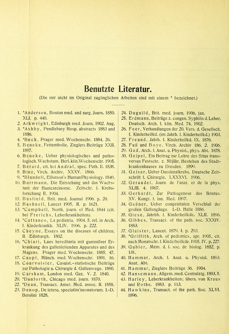 Benutzte Literatur. (Die mir nicht im Original zugänglichen Arbeiten sind mit einem * bezeichnet.) 1. *Anderson, Boston med. and surg.Joum. 1850. XLl. p. 440. 2. Arkwright, Edinburgh med. Journ. 1902. Aug. 3. *Ashby, Pendlebury Hosp. abstracts 1883 und 1886. 4. *Beck, Prager med. Wochenschr. 1884. 26. 5. Beneke, Fettembolie. Zieglers Beiträge XXII. 1897. 6. Beneke, Lieber physiologisches und patho- logisch. Wachstum. Berl.klin.Wochenschr. 1905. 7. Berard, cit. bei Andral, spec. Path. 11. 1838. 8. Binz, Virch. Archiv. XXXV. 1866. 9. *Blundell, Elliotson’s HumanPhysiology. 1840. 10. Borrmann, Die Entstehung und das Wachs- tum der Hautcarcinome. Zeitschr. f. Krebs- forschung 11. 1904. 11. Busfield, Brit. med. Journal 1906. p. 20. 12. Bushnell, Lancet 1905. II. p. 1621. 13. *Campbell, North, journ. of Med. 1844 (cit. bei Frerichs, Leberkrankheiten). 14. *Cattaneo, La pediatria. 1904. 5. ref. in Arch. f. Kinderkrankh. XLIV. 1906. p. 222. 15. Cheyne, Essays on the diseases of children. II. Edinburgh. 1802. 16. *Chiari, Lues hereditaria mit gummöser Er- krankung des gallenleitenden Apparates und des Magens. Prager med. Wochenschr. 1885. 47. 17. Cnopf, Münch, med. Wochenschr. 1891. 16. 18. Courvoisier, Casuist.-statistische Beiträge zur Pathologie u. Chirurgie d. Qallenwege. 1890. 19. Cursham, London med. Qaz. V. 2. 1840. 20. *Danforth, Chicago med. journ. 1870. 22. *Dean, Transact. Amer. Med. assoc. II. 1858. 23. Donop, Deictero, speciatim^eonatorum. l.-D. Berolini 1828. 24. Duguild, Brit. med. journ. 1906, jan. 25. E r d m a n n, Beiträge z. congen. Syphilis d. Leber. Deutsch. Arch. f. klin. Med. 74. 1902. 26. Feer, Verhandlungen der 20. Vers. d. Qesellsch. f. Kinderheilkd. (im Jahrb. f. Kinderheilkd.) 1903. 27. Freund, Jahrb. f. Kinderheilkd. IX. 1876. 28. Fuß und Boye, Virch. Archiv 186. 2. 1906. 29. Q a d, Arch. f. Anat. u. Physiol., phys. Abt. 1878. 30. Qeipel, Ein Beitrag zur Lehre des Situs trans- versus Festschr. z. 50jähr. Bestehen des Stadt- krankenhauses zu Dresden. 1899. 31. Q eiser. Lieber Duodenalkrebs. Deutsche Zeit- schrift f. Chirurgie. LXXXVI. 1906. 32. Qeraudel, Journ. de l’anat. et de la phys. XLIll. 4. 1907. 33. Gerhardt, Zur Pathogenese des Ikterus. XV. Kongr. f. inn. Med. 1897. 34. Qeßner, Lieber congenitalen Verschluß der großen Gallengänge. I.-D. Halle 1886. 35. Giese, Jahrbb. f. Kinderheilkde. XLll. 1896. 36. Gibbes, Transact. of the path. soc. XXXIV. 1883. 37. Glaister, Lancet. 1879. I. p. 293. 38. *Griffith, Arch. of pediatrics, apr. 1905, cit. nachMonatschr. f. Kinderheilkde. 1905. IV. p.227. 39. Gübler, Mem. d. 1. soc. de biolog. 1852, p. 131. 40. Ham mar, Arch. f. Anat. u. Physiol. 1893. Anat. Abt. 4L Ham mar, Zieglers Beiträge 36. 1904. 42. Hansemann,Allgem.med.Centralztg. 1893.5. 43. Harley, Leberkrankheiten; übers, von Kraus und Rothe. 1883. p. 113. 44. Hawkins, Transact. of the path. Soc. XLVI. 1896.