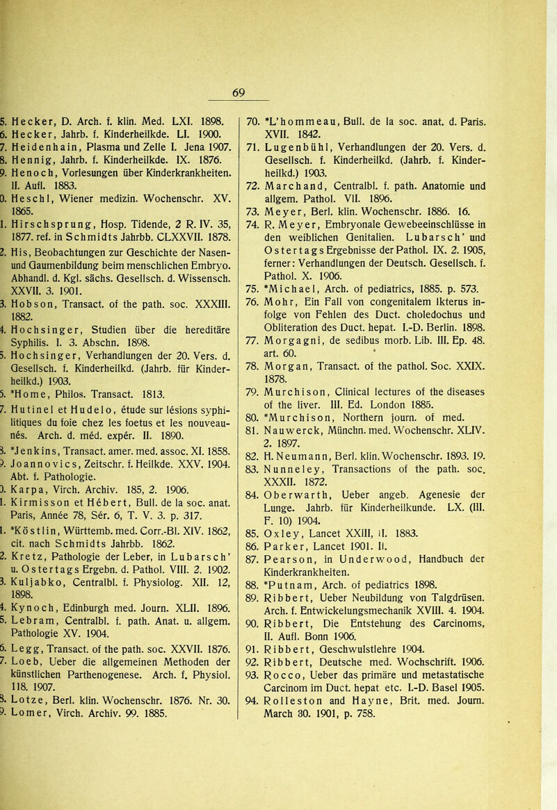 5. Hecker, D. Arch. f. klin. Med. LXI. 1898. 6. Hecker, Jahrb. f. Kinderheilkde. LI. 1900. 7. Heidenhain, Plasma und Zelle I. Jena 1907. 8. Hennig, Jahrb. f. Kinderheilkde. IX. 1876. 9. Henoch, Vorlesungen über Kinderkrankheiten. II. Aufl. 1883. 0. He sch 1, Wiener medizin. Wochenschr. XV. 1865. 1. Hirschsprung, Hosp. Tidende, 2 R. IV. 35, 1877. ref. in Schmidts Jahrbb. CLXXVII. 1878. 2. His, Beobachtungen zur Geschichte der Nasen- und Qaumenbildung beim menschlichen Embryo. Abhandl. d. Kgl. sächs. Qesellsch. d. Wissensch. XXVII. 3. 1901. 3. Hobson, Transact. of the path. soc. XXXIII. 1882. 4. Hochsinger, Studien über die hereditäre Syphilis. I. 3. Abschn. 1898. 5. Hochsinger, Verhandlungen der 20. Vers. d. Qesellsch. f. Kinderheilkd. (Jahrb. für Kinder- heilkd.) 1903. 5. *Home, Philos. Transact. 1813. 7. Hutinel etHudelo, etude sur lesions syphi- litiques du foie chez les foetus et les nouveau- nes. Arch. d. med. exper. II. 1890. 8. *Jenkins, Transact. amer. med. assoc. XI. 1858. 9. Joannovics, Zeitschr. f. Heilkde. XXV. 1904. Abt. f. Pathologie. 3. Karpa, Virch. Archiv. 185, 2. 1906. 1. Kirmisson et Hebert, Bull, de la soc. anat. Paris, Annee 78, Ser. 6, T. V. 3. p. 317. 1. *Köstlin, Württemb.med. Corr.-BI. XIV. 1862, dt. nach Schmidts Jahrbb. 1862. 2. Kretz, Pathologie der Leber, in Lübarsch’ u. Ostertags Ergehn, d. Pathol. VIII. 2. 1902. 3. Kuljabko, Centralbl. f. Physiolog. XII. 12, 1898. 4. Kynoch, Edinburgh med. Journ. XLIl. 1896. 5. Lebram, Centralbl. f. path. Anat. u. allgem. Pathologie XV. 1904. ö- Legg, Transact. of the path. soc. XXVIl. 1876. 7. Loeb, lieber die allgemeinen Methoden der künstlichen Parthenogenese. Arch. f, Physiol. 118. 1907. S. Lotze, Berl. klin. Wochenschr. 1876. Nr. 30. 9. Lomer, Virch. Archiv. 99. 1885. 70. *L’hommeau, Bull, de la soc. anat. d. Paris. XVII. 1842. 71. Lugenbühl, Verhandlungen der 20. Vers. d. Qesellsch. f. Kinderheilkd. (Jahrb. f. Kinder- heilkd.) 1903. 72. Marchand, Centralbl. f. path. Anatomie und allgem. Pathol. VII. 1896. 73. Meyer, Berl. klin. Wochenschr. 1886. 16. 74. R. Meyer, Embryonale Qewebeeinschlüsse in den weiblichen Genitalien. Lubarsch’ und O s t e r t a g s Ergebnisse der Pathol. IX. 2. 1905, ferner: Verhandlungen der Deutsch. Qesellsch. f. Pathol. X. 1906. 75. *Michael, Arch. of pediatrics, 1885. p. 573. 76. Mohr, Ein Fall von congenitalem Ikterus in- folge von Fehlen des Duct. choledochus und Obliteration des Duct. hepat. I.-D. Berlin. 1898. 77. Morgagni, de sedibus morb. Lib. III. Ep. 48. art. 60. 78. Morgan, Transact. of the pathol. Soc. XXIX. 1878. 79. Murchison, Clinical lectures of the diseases of the liver. III. Ed. London 1885. 80. *Murchison, Northern journ. of med. 81. Nauwerck, Münchn. med. Wochenschr. XLIV. 2. 1897. 82. H. Neumann, Berl. klin.Wochenschr. 1893. 19. 83. Nunneley, Transactions of the path. soc. XXXII. 1872. 84. Oberwarth, Lieber angeb. Agenesie der Lunge. Jahrb. für Kinderheilkunde. LX. (III. F. 10) 1904. 85. Oxley, Lancet XXIII, II. 1883. 86. Parker, Lancet 1901. II. 87. Pearson, in Underwood, Handbuch der Kinderkrankheiten. 88. *Putnam, Arch. of pediatrics 1898. 89. Ribbert, Ueber Neubildung von Talgdrüsen. Arch. f. Entwickelungsmechanik XVIII. 4. 1904. 90. Ribbert, Die Entstehung des Carcinoms, II. Aufl. Bonn 1906. 91. Ribbert, Qeschwulstlehre 1904. 92. Ribbert, Deutsche med. Wochschrift. 1906. 93. R 0 c c o, Ueber das primäre und metastatische Carcinom im Duct. hepat etc. I.-D. Basel 1905. 94. Rolleston and Hayne, Brit. med. Journ. March 30. 1901, p. 758.