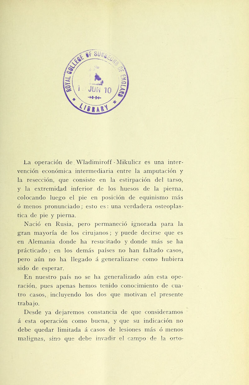 La operación de Wladimiroff - Mikulicz es una inter- vención económica intermediaria entre la amputación y la resección, que consiste en la estirpación del tarso, y la extremidad inferior de los huesos de la pierna, colocando luego el pie en posición de equinismo más ó menos pronunciado; esto es : una verdadera osteoplás- tica de pie y pierna. Nació en Rusia, pero permaneció ignorada para la gran mayoría de los cirujanos; y puede decirse que es en Alemania donde ha resucitado y donde más se ha prácticado; en los demás países no han faltado casos, pero aún no ha llegado á generalizarse como hubiera sido de esperar. En nuestro país no se ha generalizado aún esta ope- ración, pues apenas hemos tenido conocimiento de cua- tro casos, incluyendo los dos que motivan el presente trabajo. Desde ya dejaremos constancia de cjue consideramos á esta operación como buena, y que su indicación no debe quedar limitada á casos de lesiones más ó menos malignas, sino que debe invadir el campo de la orto-