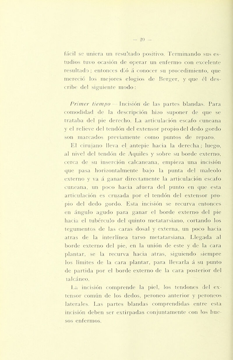 — -20 -- fácil se uniera un resultado ¡tositivo. Terminando sus es- tudios tuvo ocasión de operar un enfermo con excelente resultado ; entonces dló á conocer su procedimiento, cine mereció los mejores elogios de Berger, y que él des- cribe del siguiente modo : Primer tiempo — Incisión’ de las partes blandas. Para comodidad de la descri])ción hizo suponer de que se trataba del pie derecho. La articulación escafo cuneana y el relieve del tendón del extensor propiojdel dedo gordo son marcados previamente como puntos de reparo. El cirujano lleva el antepie hacia la derecha; luego, al nivel del tendón de Aqtiiles y sobre su borde externo, cerca de su inserción calcaneana, empieza una incisión que ]tasa horizontalmente bajo la punta del maléolo externo y va á ganar directamente la articulación escafo cuneana, un poco hacia afuera del punto en que esta articulación es cruzada por el tendón del extensor pro- pio del dedo gordo. Esta incisión se recurva entonces en ángulo agudo para ganar el borde externo del pie hacia el tubérculo del quinto metatarsiano, cortando los tegumentos de las caras dosal y externa, un poco hacia atras de la interlínea tarso metatarsiana. Llegada al borde externo del pie, en la unión de este y de la cara plantar, se la recurva hacia atras, siguiendo siempre los límites de la cara plantar, para llevarla á su punto de partida por el borde externo de la cara posterior del valcáneo. l-,a incisión comprende la piel, los tendones del ex- tensor común de los dedos, peroneo anterior y peroneos laterales. Las partes blandas comprendidas entre esta incisión deben ser extirpadas conjuntamente con los hue- sos enfermos.