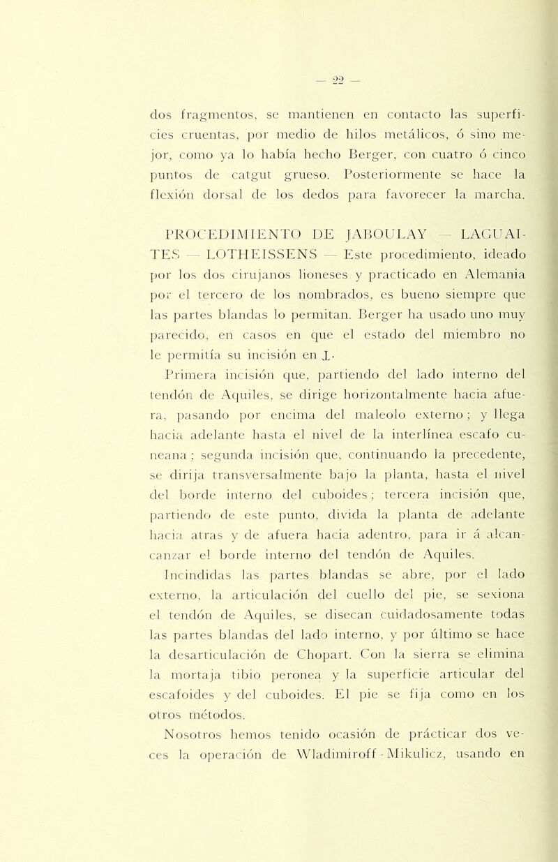 dos fragmentos, se mantienen en contacto las superfi- cies cruentas, por medio de hilos metálicos, ó sino me- jor, como ya lo había hecho Berger, con cuatro ó cinco puntos de catgut grueso. Posteriormente se hace la flexión dorsal de los dedos para favorecer la marcha. PROCEDIMIENTO DE JABOULAY - LAGUAI- TE,S - - TOTIIEISSENS — Este procedimiento, ideado por los dos cirujanos lioneses y practicado en Alemania por el tercero de los nombrados, es bueno siempre que las partes blandas lo permitan. Berger ha usado uno muy parecido, en casos en que el estado del miembro no le permitía su incisión en 1- Primera incisión cjue, partiendo del lado interno del tendón de Aquiles, se dirige horizontahnente hacia afue- ra, pasando ])or encima del maléolo externo; y llega hacia adelante hasta el nivel de la interlínea escafo cu- neana ; segunda incisión que, continuando la precedente, se dirija transversahnente bajo la planta, hasta el nivel del borde interno del cuboides; tercera incisión que, [)artiendo de este punto, divida la planta de adelante haci;i atras y de afuera hacia adentro, para ir á alcan- canzar el borde interno del tendón de Ac(uiles. ineindidas las partes blandas se abre, por el lado externo, la articulación del cuello del pie, se sexiona el tendón de Aquiles, se disecan cuidadosamente todas las partes blandas del lado interno, y por último se hace la desarticulación de Chopart. Con la sierra se elimina la mortaja tibio peronea y la superficie articular del escafoides y del cuboides. El pie se fija como en los otros métodos. Nosotros hemos tenido ocasión de prácticar dos ve- ces la operación de Wladimiroff - Mikulicz, usando en