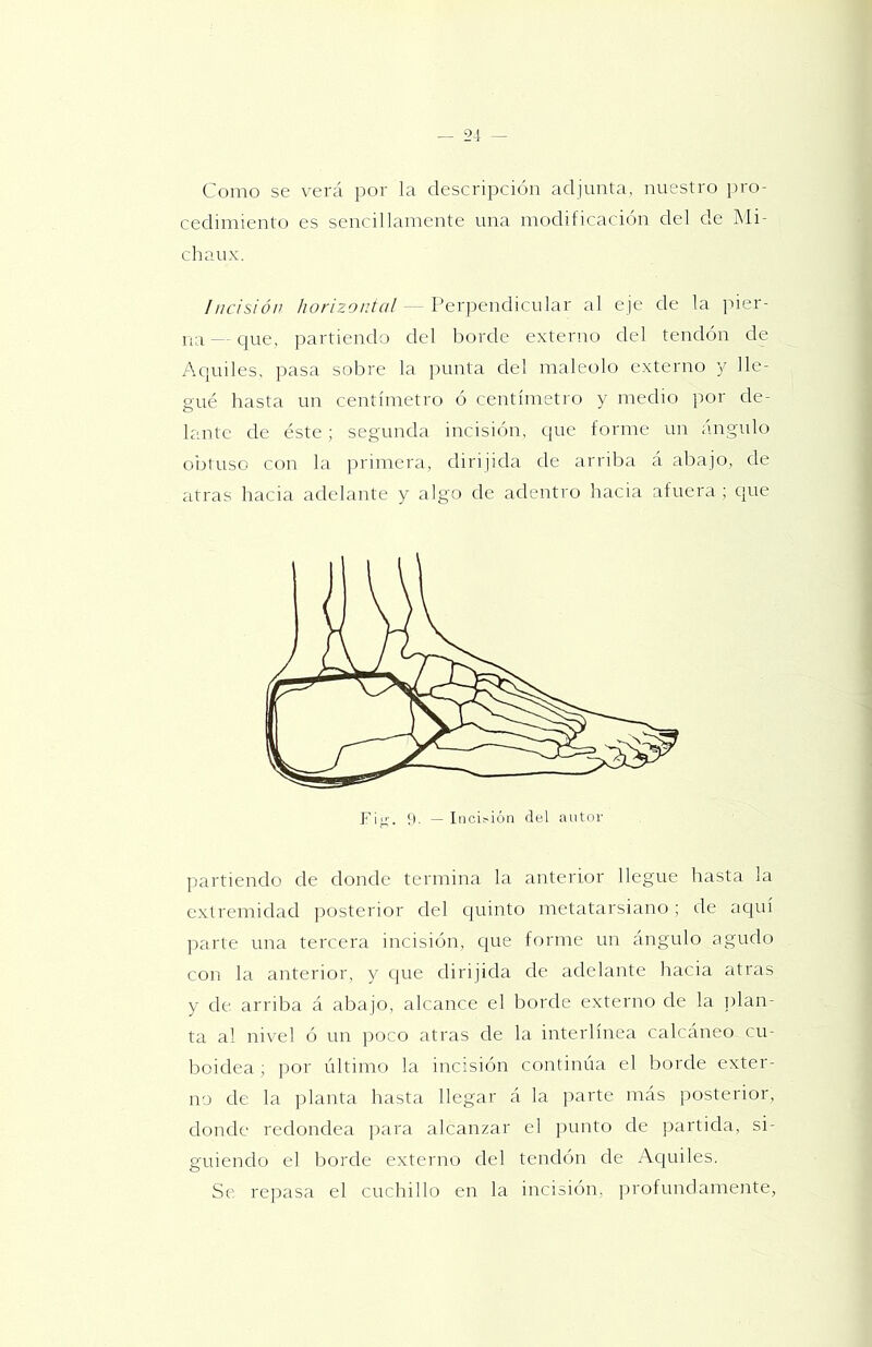 Como se verá por la descripción adjunta, nuestro ])ro- cedimiento es sencillamente una modificación del de Mi- chaux. Incisión /zo/'/zc'/.'C//- Perpendicular al eje de la ]uer- — que, partiendo del borde externo del tendón de Acjuiles, pasa sobre la })unta del maléolo externo y lle- gué hasta un centímetro ó centímetro y medio por de- lante de éste; segunda incisión, que forme un ángulo obtuso con la ])rimera, dirijida de arriba á abajo, de atras hacia adelante y algo de adentro hacia afuera; que partiendo de donde termina la anterior llegue hasta la extremidad posterior del quinto metatarsiano; de ac|uí parte una tercera incisión, cpie forme un ángulo agudo con la anterior, y que dirijida de adelante hacia atras y de arriba á abajo, alcance el borde externo de la ])lan- ta al nivel ó un poco atras de la interlínea calcáneo cu- boidea ; por último la incisión continúa el borde exter- no de la planta hasta llegar á la parte más posterior, donde redondea jiara alcanzar el punto de partida, si- guiendo el Imrde externo del tendón de Aquiles. Se repasa el cuchillo en la incisión, profundamente,