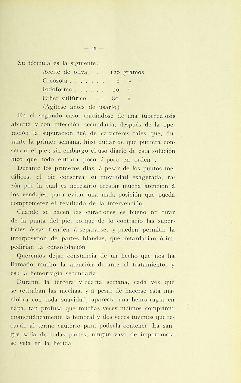120 gramos 20 8o Su fórmula es la siguiente: Aceite de oliva . . Creosota lodoformo Ether sulfúrico . . (Agítese antes de usarlo). En el segundo caso, tratándose de una tuberculosis abierta y con infección secundaria, después de la ope- ración la supuración fue de caracteres tales que, du- rante la primer semana, hizo dudar de que pudiera con- servar el pie; sin embargo el uso diario de esta solución hizo que todo entrara poco á poco en orden . Durante los primeros días, á pesar de los puntos me- tálicos, el pie conserva su movilidad exagerada, ra- zón por la cual es necesario prestar mucha atención á los vendajes, para evitar una mala posición que pueda comprometer el resultado de la intervención. Cuando se hacen las curaciones es bueno no tirar de la punta del pie, porque de lo contrario las super- ficies óseas tienden á separarse, y pueden permitir la interposición de partes blandas, que retardarían ó im- pedirían la consolidación. Queremos dejar constancia de un hecho que nos ha llamado mucho la atención durante el tratamiento, y es; la hemorragia secundaria. Durante la tercera y cuarta semana, cada vez c[ue se retiraban las mechas, y á pesar de hacerse esta ma- niobra con toda suavidad, aparecía una hemorragia en napa, tan profusa que muchas veces hicimos comprimir momentáneamente la femoral y dos veces tuvimos que re- currir al termo cauterio para poderla contener. La san- gre salía de todas partes, ningún vaso de importancia se veía en la herida.